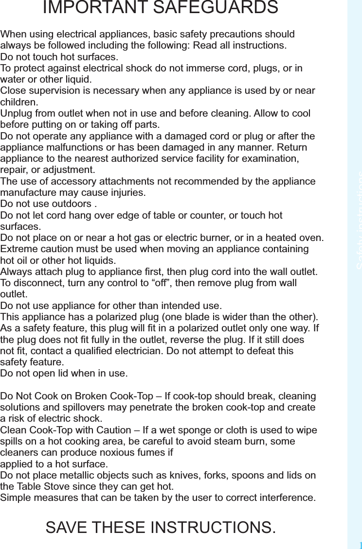 1Safety instructionsIMPORTANT SAFEGUARDSWhen using electrical appliances, basic safety precautions should always be followed including the following: Read all instructions.Do not touch hot surfaces.To protect against electrical shock do not immerse cord, plugs, or in water or other liquid.Close supervision is necessary when any appliance is used by or near children.Unplug from outlet when not in use and before cleaning. Allow to cool before putting on or taking off parts.Do not operate any appliance with a damaged cord or plug or after the appliance malfunctions or has been damaged in any manner. Return appliance to the nearest authorized service facility for examination, repair, or adjustment.The use of accessory attachments not recommended by the appliance manufacture may cause injuries.Do not use outdoors .Do not let cord hang over edge of table or counter, or touch hot surfaces. Do not place on or near a hot gas or electric burner, or in a heated oven.Extreme caution must be used when moving an appliance containing hot oil or other hot liquids.Always attach plug to appliance ﬁrst, then plug cord into the wall outlet. To disconnect, turn any control to “off”, then remove plug from wall outlet.Do not use appliance for other than intended use.This appliance has a polarized plug (one blade is wider than the other). As a safety feature, this plug will ﬁt in a polarized outlet only one way. If the plug does not ﬁt fully in the outlet, reverse the plug. If it still does not ﬁt, contact a qualiﬁed electrician. Do not attempt to defeat this safety feature.Do not open lid when in use.Do Not Cook on Broken Cook-Top – If cook-top should break, cleaning solutions and spillovers may penetrate the broken cook-top and create a risk of electric shock.Clean Cook-Top with Caution – If a wet sponge or cloth is used to wipe spills on a hot cooking area, be careful to avoid steam burn, some cleaners can produce noxious fumes ifapplied to a hot surface.Do not place metallic objects such as knives, forks, spoons and lids on the Table Stove since they can get hot.Simple measures that can be taken by the user to correct interference.SAVE THESE INSTRUCTIONS.Safety instructions