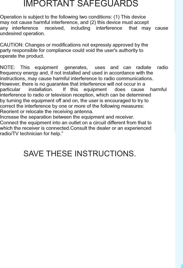 Safety instructionsOperation is subject to the following two conditions: (1) This device may not cause harmful interference, and (2) this device must accept any  interference  received,  including  interference  that  may  cause undesired operation.CAUTION: Changes or modiﬁcations not expressly approved by the party responsible for compliance could void the user&apos;s authority to operate the product.NOTE:  This  equipment  generates,  uses  and  can  radiate  radio frequency energy and, if not installed and used in accordance with the instructions, may cause harmful interference to radio communications. However, there is no guarantee that interference will not occur in a particular  installation.  If  this  equipment  does  cause  harmful interference to radio or television reception, which can be determined by turning the equipment off and on, the user is encouraged to try to correct the interference by one or more of the following measures:Reorient or relocate the receiving antenna.Increase the separation between the equipment and receiver.Connect the equipment into an outlet on a circuit different from that to which the receiver is connected.Consult the dealer or an experienced radio/TV technician for help.”IMPORTANT SAFEGUARDSSAVE THESE INSTRUCTIONS.2