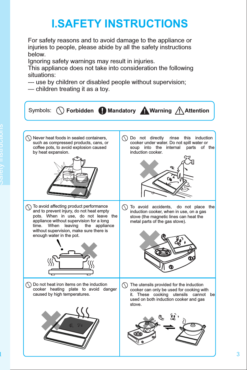 31I.SAFETY INSTRUCTIONSFor safety reasons and to avoid damage to the appliance or injuries to people, please abide by all the safety instructions below.Ignoring safety warnings may result in injuries.This appliance does not take into consideration the following situations:--- use by children or disabled people without supervision;— children treating it as a toy.Symbols: AttentionWarningMandatoryForbiddenSafety instructionsDo  not  directly  rinse  this  induction cooker under water. Do not spill water or soup  into  the  internal  parts  of  the induction cooker.Never heat foods in sealed containers, such as compressed products, cans, or coffee pots, to avoid explosion caused by heat expansion.To avoid affecting product performance and to prevent injury, do not heat empty pots.  When  in  use,  do  not  leave  the appliance without supervision for a long time.  When  leaving  the  appliance without supervision, make sure there is enough water in the pot.To  avoid  accidents,  do  not  place  the induction cooker, when in use, on a gas stove (the magnetic lines can heat the metal parts of the gas stove).The utensils provided for the induction cooker can only be used for cooking with it.  These  cooking  utensils  cannot  be used on both induction cooker and gas stove.Do not heat iron items on the induction cooker  heating  plate  to  avoid  danger caused by high temperatures.