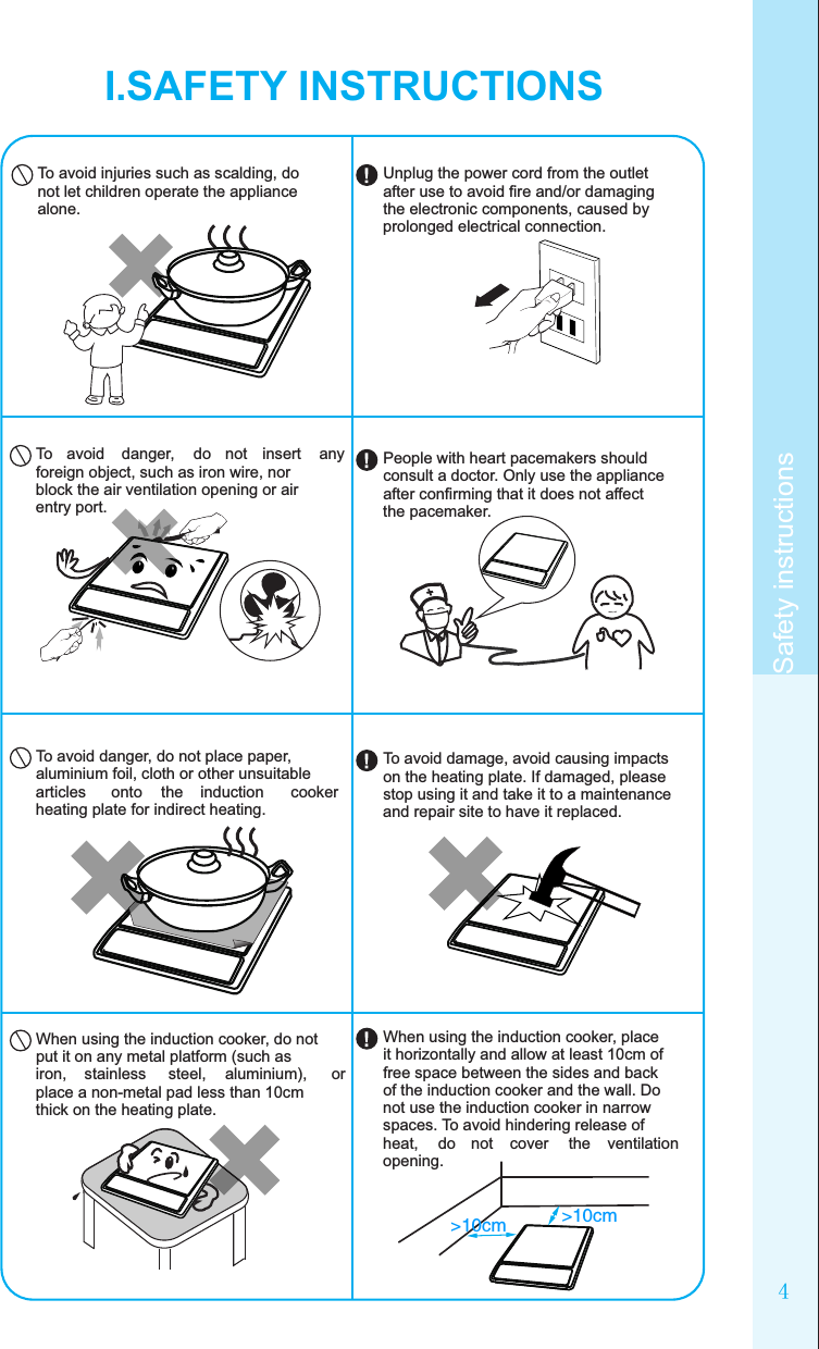 4Safety instructionsI.SAFETY INSTRUCTIONSTo avoid injuries such as scalding, do not let children operate the appliance alone.To  avoid  danger,  do  not  insert  any foreign object, such as iron wire, nor block the air ventilation opening or air entry port.To avoid danger, do not place paper, aluminium foil, cloth or other unsuitable articles  onto  the  induction  cooker heating plate for indirect heating.When using the induction cooker, do not put it on any metal platform (such as iron,  stainless  steel,  aluminium),  or place a non-metal pad less than 10cm thick on the heating plate.&gt;10cm &gt;10cmUnplug the power cord from the outlet after use to avoid ﬁre and/or damaging the electronic components, caused by prolonged electrical connection.People with heart pacemakers should consult a doctor. Only use the appliance after conﬁrming that it does not affect the pacemaker.To avoid damage, avoid causing impacts on the heating plate. If damaged, please stop using it and take it to a maintenance and repair site to have it replaced.When using the induction cooker, place it horizontally and allow at least 10cm of free space between the sides and back of the induction cooker and the wall. Do not use the induction cooker in narrow spaces. To avoid hindering release of heat,  do  not  cover  the  ventilation opening.