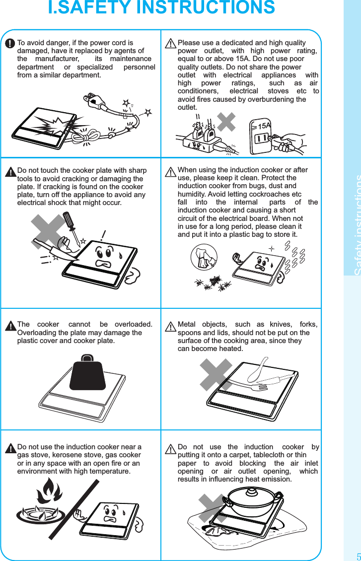 5Safety instructions≥15ATo avoid danger, if the power cord is damaged, have it replaced by agents of the  manufacturer,  its  maintenance department  or  specialized  personnel from a similar department.Please use a dedicated and high quality power  outlet,  with  high  power  rating, equal to or above 15A. Do not use poor quality outlets. Do not share the power outlet  with  electrical  appliances  with high  power  ratings,  such  as  air conditioners,  electrical  stoves  etc  to avoid ﬁres caused by overburdening the outlet.When using the induction cooker or after use, please keep it clean. Protect the induction cooker from bugs, dust and humidity. Avoid letting cockroaches etc fall  into  the  internal  parts  of  the induction cooker and causing a short circuit of the electrical board. When not in use for a long period, please clean it and put it into a plastic bag to store it.Do not touch the cooker plate with sharp tools to avoid cracking or damaging the plate. If cracking is found on the cooker plate, turn off the appliance to avoid any electrical shock that might occur.Do  not  use  the  induction  cooker  by putting it onto a carpet, tablecloth or thin paper  to  avoid  blocking  the  air  inlet opening  or  air  outlet  opening,  which results in inﬂuencing heat emission.Do not use the induction cooker near a gas stove, kerosene stove, gas cooker or in any space with an open ﬁre or an environment with high temperature.Metal  objects,  such  as  knives,  forks, spoons and lids, should not be put on the surface of the cooking area, since they can become heated.The  cooker  cannot  be  overloaded. Overloading the plate may damage the plastic cover and cooker plate.I.SAFETY INSTRUCTIONS