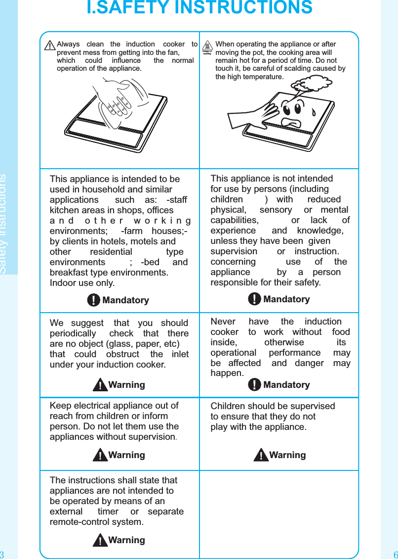 63Safety instructionsAlways  clean  the  induction  cooker  to prevent mess from getting into the fan, which  could  inﬂuence  the  normal operation of the appliance.When operating the appliance or after moving the pot, the cooking area will remain hot for a period of time. Do not touch it, be careful of scalding caused by the high temperature.Danger of scaldingWarningChildren should be supervised to ensure that they do not play with the appliance.MandatoryThis appliance is not intended for use by persons (including children  )  with  reduced physical,  sensory  or  mental capabilities,  or  lack  of experience  and  knowledge, unless they have been  given supervision  or  instruction. concerning  use  of  the appliance  by  a  person responsible for their safety.This appliance is intended to be used in household and similar applications  such  as:  -staff kitchen areas in shops, ofﬁces a n d  o t h e r  w o r k i n g environments;  -farm  houses;-by clients in hotels, motels and other  residential  type environments  ;  -bed  and breakfast type environments.Indoor use only.Never  have  the  induction cooker  to  work  without  food inside,  otherwise  its operational  performance  may be  affected  and  danger  may happen.We  suggest  that  you  should periodically  check  that  there are no object (glass, paper, etc) that  could  obstruct  the  inlet under your induction cooker.Keep electrical appliance out of reach from children or inform person. Do not let them use the appliances without supervision.MandatoryMandatoryWarningWarningI.SAFETY INSTRUCTIONSThe instructions shall state that appliances are not intended to be operated by means of an external  timer  or  separate remote-control system.Warning