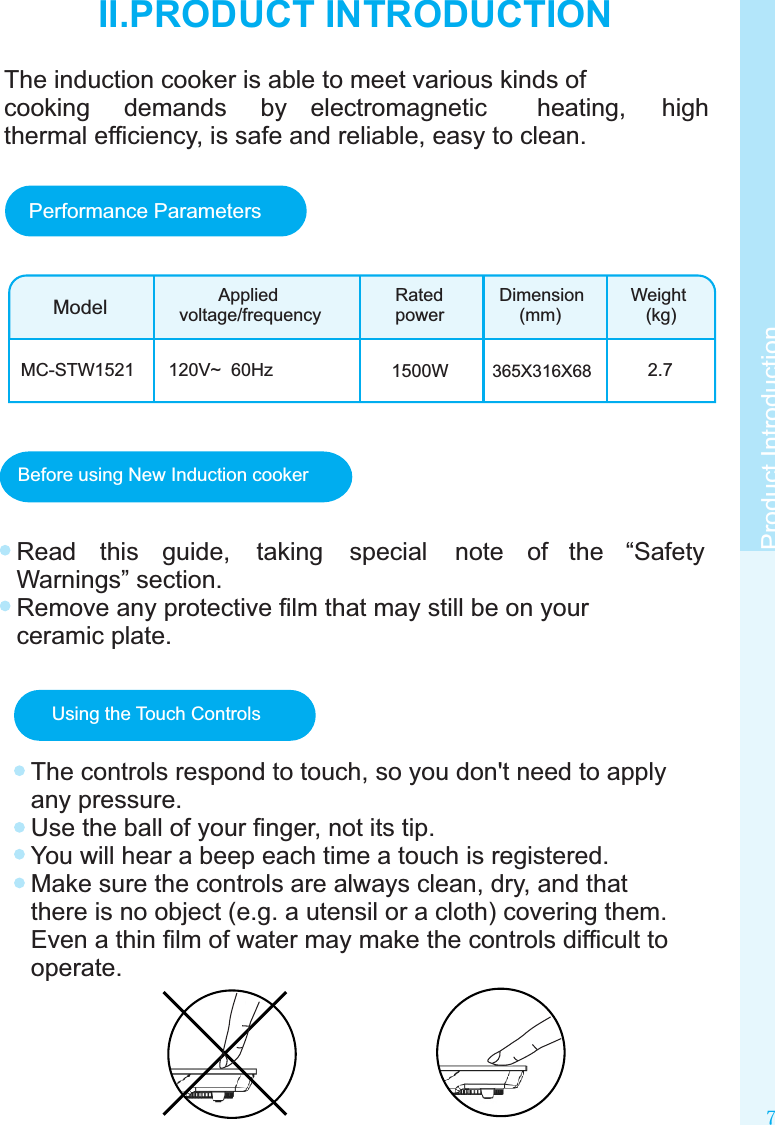 Before using New Induction cookerRead  this  guide,  taking  special  note  of  the  “Safety Warnings” section.Remove any protective ﬁlm that may still be on your ceramic plate.Using the Touch ControlsThe controls respond to touch, so you don&apos;t need to apply any pressure.Use the ball of your ﬁnger, not its tip.You will hear a beep each time a touch is registered.Make sure the controls are always clean, dry, and that there is no object (e.g. a utensil or a cloth) covering them. Even a thin ﬁlm of water may make the controls difﬁcult to operate.7Product IntroductionII.PRODUCT INTRODUCTIONModelMC-STW1521        Appliedvoltage/frequencyRatedpowerDimension    (mm)Weight   (kg)120V~  60Hz 1500W 365X316X68       2.7Performance ParametersThe induction cooker is able to meet various kinds of cooking  demands  by  electromagnetic  heating,  high thermal efﬁciency, is safe and reliable, easy to clean.