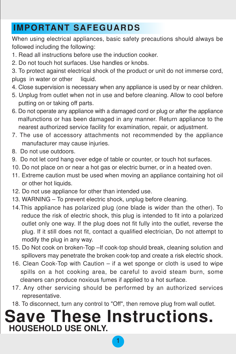 IMPORTANT SAFEGUARDSSave These Instructions.HOUSEHOLD USE ONLY.When using electrical appliances, basic safety precautions should always befollowed including the following:1. Read all instructions before use the induction cooker.2. Do not touch hot surfaces. Use handles or knobs.3. To protect against electrical shock of the product or unit do not immerse cord,plugs  in water or other     liquid.4. Close supervision is necessary when any appliance is used by or near children.5. Unplug from outlet when not in use and before cleaning. Allow to cool before    putting on or taking off parts.6. Do not operate any appliance with a damaged cord or plug or after the appliance   malfunctions or has been damaged in any manner. Return appliance to the    nearest authorized service facility for examination, repair, or adjustment.7. The use of accessory attachments not recommended by the appliance      manufacturer may cause injuries.8.  Do not use outdoors.9.  Do not let cord hang over edge of table or counter, or touch hot surfaces.10. Do not place on or near a hot gas or electric burner, or in a heated oven.11. Extreme caution must be used when moving an appliance containing hot oil      or other hot liquids.12. Do not use appliance for other than intended use.13. WARNING – To prevent electric shock, unplug before cleaning.14.This appliance has polarized plug (one blade is wider than the other). To     reduce the risk of electric shock, this plug is intended to fit into a polarized     outlet only one way. If the plug does not fit fully into the outlet, reverse the     plug. If it still does not fit, contact a qualified electrician, Do not attempt to      modify the plug in any way.15. Do Not cook on broken-Top –If cook-top should break, cleaning solution and      spillovers may penetrate the broken cook-top and create a risk electric shock.16. Clean Cook-Top with Caution – if a wet sponge or cloth is used to wipe   spills on a hot cooking area, be careful to avoid steam burn, some     cleaners can produce noxious fumes if applied to a hot surface.17. Any other servicing should be performed by an authorized services      representative.18. To disconnect, turn any control to &quot;Off&quot;, then remove plug from wall outlet.1