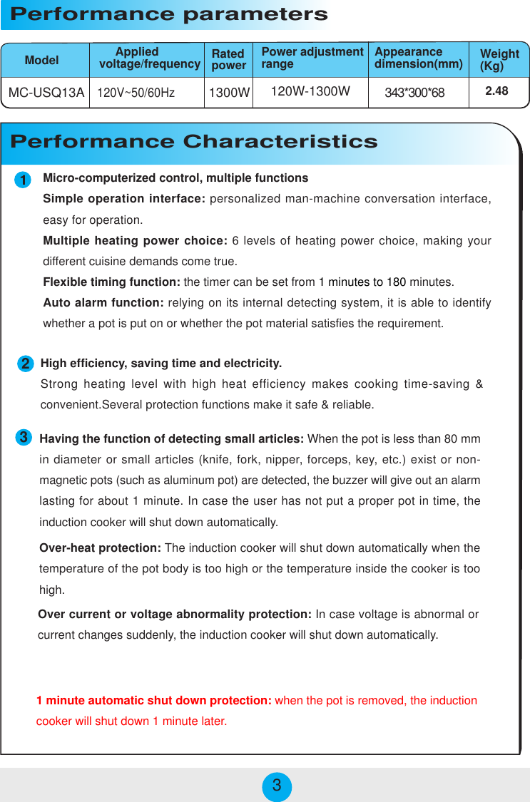 Micro-computerized control, multiple functionsSimple operation interface: personalized man-machine conversation interface,easy for operation.Multiple heating power choice: 6 levels of heating power choice, making yourdifferent cuisine demands come true.Flexible timing function: the timer can be set from 1 minutes to 180 minutes.Auto alarm function: relying on its internal detecting system, it is able to identifywhether a pot is put on or whether the pot material satisfies the requirement.MC-USQ13A 1300W 343*300*68120W-1300W120V~50/60HzModelPerformance parameters     Appliedvoltage/frequency2.48Power adjustmentrange Appearancedimension(mm) Weight(Kg)Performance CharacteristicsRatedpower233High efficiency, saving time and electricity.Strong heating level with high heat efficiency makes cooking time-saving &amp;convenient.Several protection functions make it safe &amp; reliable.Over-heat protection: The induction cooker will shut down automatically when thetemperature of the pot body is too high or the temperature inside the cooker is toohigh.Over current or voltage abnormality protection: In case voltage is abnormal orcurrent changes suddenly, the induction cooker will shut down automatically.Having the function of detecting small articles: When the pot is less than 80 mmin diameter or small articles (knife, fork, nipper, forceps, key, etc.) exist or non-magnetic pots (such as aluminum pot) are detected, the buzzer will give out an alarmlasting for about 1 minute. In case the user has not put a proper pot in time, theinduction cooker will shut down automatically.1 minute automatic shut down protection: when the pot is removed, the inductioncooker will shut down 1 minute later.