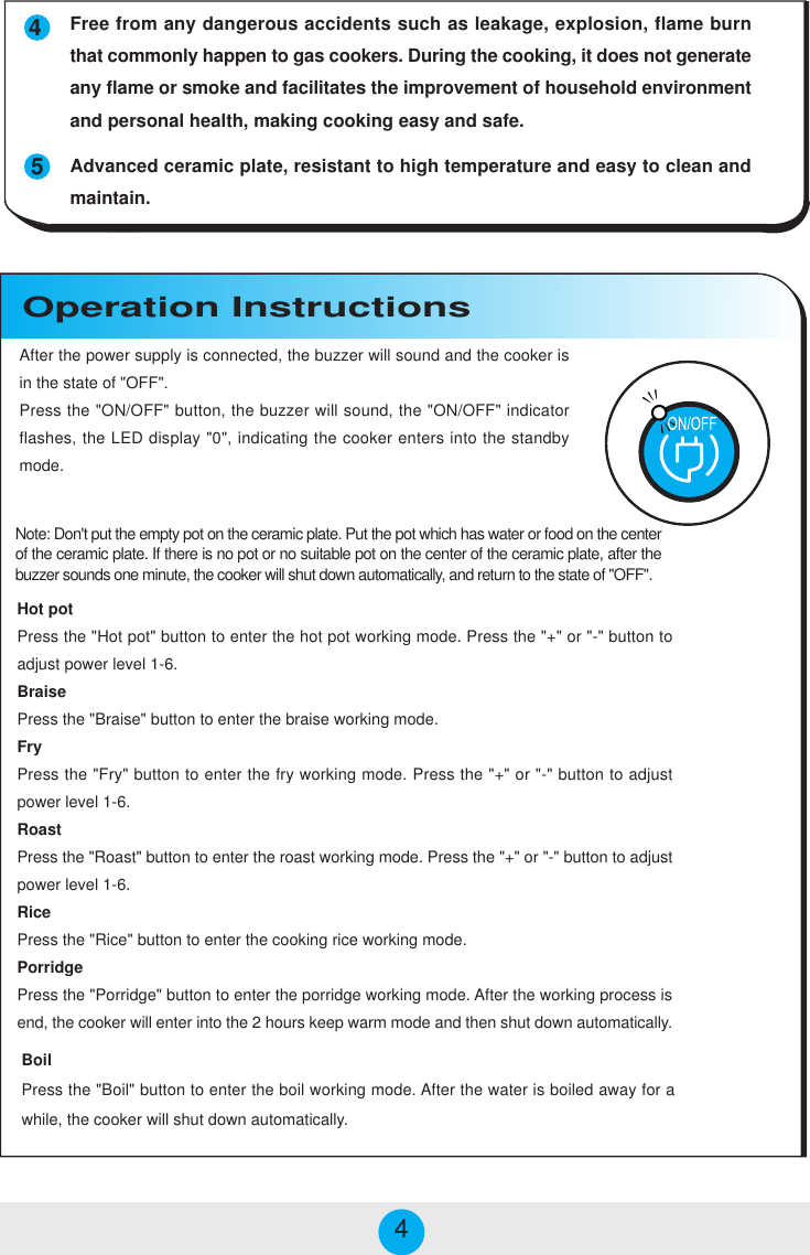 Hot potPress the &quot;Hot pot&quot; button to enter the hot pot working mode. Press the &quot;+&quot; or &quot;-&quot; button toadjust power level 1-6.BraisePress the &quot;Braise&quot; button to enter the braise working mode.FryPress the &quot;Fry&quot; button to enter the fry working mode. Press the &quot;+&quot; or &quot;-&quot; button to adjustpower level 1-6.RoastPress the &quot;Roast&quot; button to enter the roast working mode. Press the &quot;+&quot; or &quot;-&quot; button to adjustpower level 1-6.RicePress the &quot;Rice&quot; button to enter the cooking rice working mode.PorridgePress the &quot;Porridge&quot; button to enter the porridge working mode. After the working process isend, the cooker will enter into the 2 hours keep warm mode and then shut down automatically.BoilPress the &quot;Boil&quot; button to enter the boil working mode. After the water is boiled away for awhile, the cooker will shut down automatically.Operation Instructions454Free from any dangerous accidents such as leakage, explosion, flame burnthat commonly happen to gas cookers. During the cooking, it does not generateany flame or smoke and facilitates the improvement of household environmentand personal health, making cooking easy and safe.Advanced ceramic plate, resistant to high temperature and easy to clean andmaintain.After the power supply is connected, the buzzer will sound and the cooker isin the state of &quot;OFF&quot;.Press the &quot;ON/OFF&quot; button, the buzzer will sound, the &quot;ON/OFF&quot; indicatorflashes, the LED display &quot;0&quot;, indicating the cooker enters into the standbymode.Note: Don&apos;t put the empty pot on the ceramic plate. Put the pot which has water or food on the centerof the ceramic plate. If there is no pot or no suitable pot on the center of the ceramic plate, after thebuzzer sounds one minute, the cooker will shut down automatically, and return to the state of &quot;OFF&quot;.