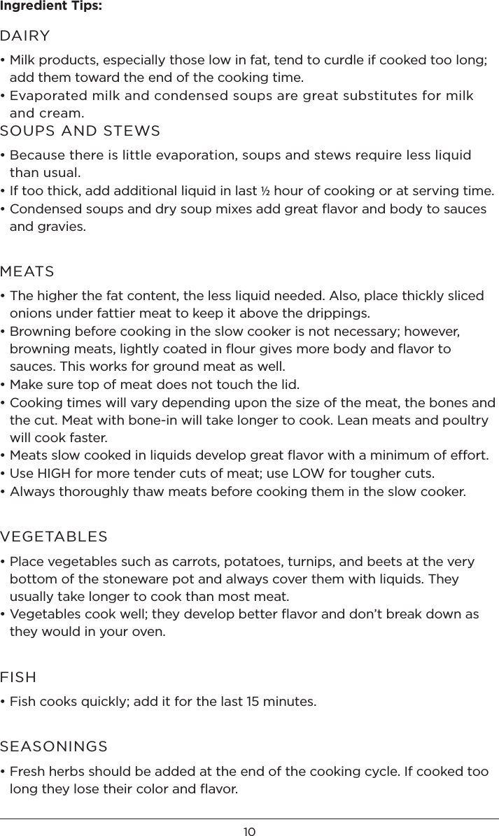 10Ingredient Tips: DAIRY• Milk products, especially those low in fat, tend to curdle if cooked too long; add them toward the end of the cooking time.• Evaporated milk and condensed soups are great substitutes for milk and cream.SOUPS AND STEWS• Because there is little evaporation, soups and stews require less liquid than usual. • If too thick, add additional liquid in last ½ hour of cooking or at serving time.• Condensed soups and dry soup mixes add great ﬂavor and body to sauces and gravies.MEATS• The higher the fat content, the less liquid needed. Also, place thickly sliced onions under fattier meat to keep it above the drippings.• Browning before cooking in the slow cooker is not necessary; however, browning meats, lightly coated in ﬂour gives more body and ﬂavor to sauces. This works for ground meat as well.• Make sure top of meat does not touch the lid.• Cooking times will vary depending upon the size of the meat, the bones and the cut. Meat with bone-in will take longer to cook. Lean meats and poultry will cook faster.• Meats slow cooked in liquids develop great ﬂavor with a minimum of effort.• Use HIGH for more tender cuts of meat; use LOW for tougher cuts.• Always thoroughly thaw meats before cooking them in the slow cooker.VEGETABLES• Place vegetables such as carrots, potatoes, turnips, and beets at the very bottom of the stoneware pot and always cover them with liquids. They usually take longer to cook than most meat. • Vegetables cook well; they develop better ﬂavor and don’t break down as they would in your oven.FISH• Fish cooks quickly; add it for the last 15 minutes.SEASONINGS• Fresh herbs should be added at the end of the cooking cycle. If cooked too long they lose their color and ﬂavor.