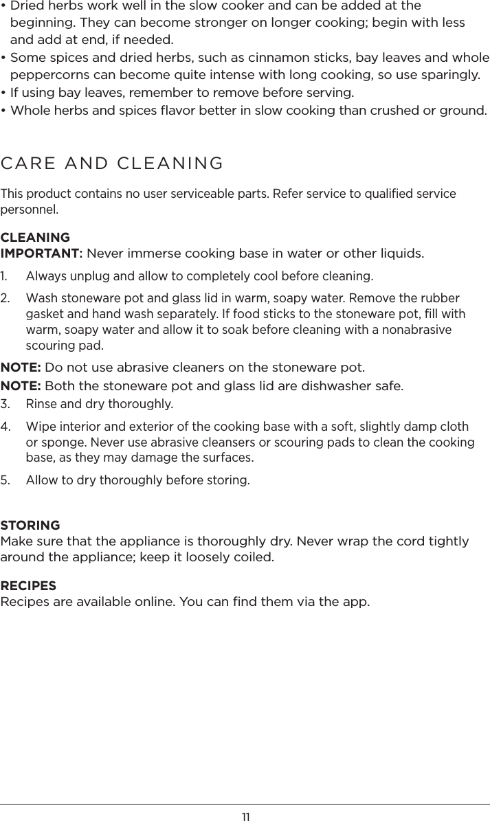 11• Dried herbs work well in the slow cooker and can be added at the beginning. They can become stronger on longer cooking; begin with less and add at end, if needed.• Some spices and dried herbs, such as cinnamon sticks, bay leaves and whole peppercorns can become quite intense with long cooking, so use sparingly.• If using bay leaves, remember to remove before serving.• Whole herbs and spices ﬂavor better in slow cooking than crushed or ground.CARE AND CLEANING  This product contains no user serviceable parts. Refer service to qualiﬁed service personnel.CLEANINGIMPORTANT: Never immerse cooking base in water or other liquids. 1.  Always unplug and allow to completely cool before cleaning. 2.   Wash stoneware pot and glass lid in warm, soapy water. Remove the rubber gasket and hand wash separately. If food sticks to the stoneware pot, fill with warm, soapy water and allow it to soak before cleaning with a nonabrasive scouring pad.NOTE: Do not use abrasive cleaners on the stoneware pot. NOTE: Both the stoneware pot and glass lid are dishwasher safe. 3.  Rinse and dry thoroughly.4.   Wipe interior and exterior of the cooking base with a soft, slightly damp cloth or sponge. Never use abrasive cleansers or scouring pads to clean the cooking base, as they may damage the surfaces.5.  Allow to dry thoroughly before storing. STORINGMake sure that the appliance is thoroughly dry. Never wrap the cord tightly around the appliance; keep it loosely coiled. RECIPESRecipes are available online. You can ﬁnd them via the app.