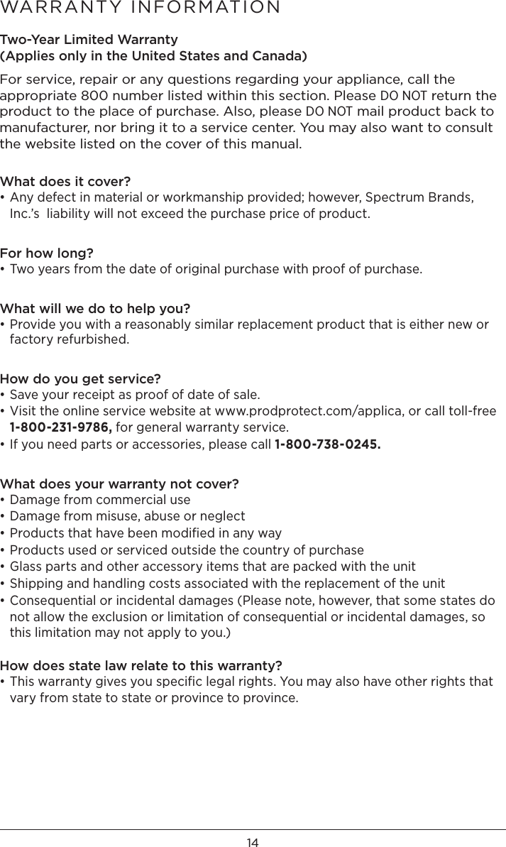 14Two-Year Limited Warranty (Applies only in the United States and Canada)For service, repair or any questions regarding your appliance, call the appropriate 800 number listed within this section. Please DO NOT return the product to the place of purchase. Also, please DO NOT mail product back to manufacturer, nor bring it to a service center. You may also want to consult the website listed on the cover of this manual. What does it cover?• Any defect in material or workmanship provided; however, Spectrum Brands, Inc.’s  liability will not exceed the purchase price of product.For how long?• Two years from the date of original purchase with proof of purchase.What will we do to help you?• Provide you with a reasonably similar replacement product that is either new or factory refurbished.How do you get service?• Save your receipt as proof of date of sale.• Visit the online service website at www.prodprotect.com/applica, or call toll-free  1-800-231-9786, for general warranty service.• If you need parts or accessories, please call 1-800-738-0245.What does your warranty not cover?• Damage from commercial use• Damage from misuse, abuse or neglect• Products that have been modiﬁed in any way• Products used or serviced outside the country of purchase• Glass parts and other accessory items that are packed with the unit• Shipping and handling costs associated with the replacement of the unit• Consequential or incidental damages (Please note, however, that some states do not allow the exclusion or limitation of consequential or incidental damages, so this limitation may not apply to you.) How does state law relate to this warranty?• This warranty gives you speciﬁc legal rights. You may also have other rights that vary from state to state or province to province.WARRANTY INFORMATION