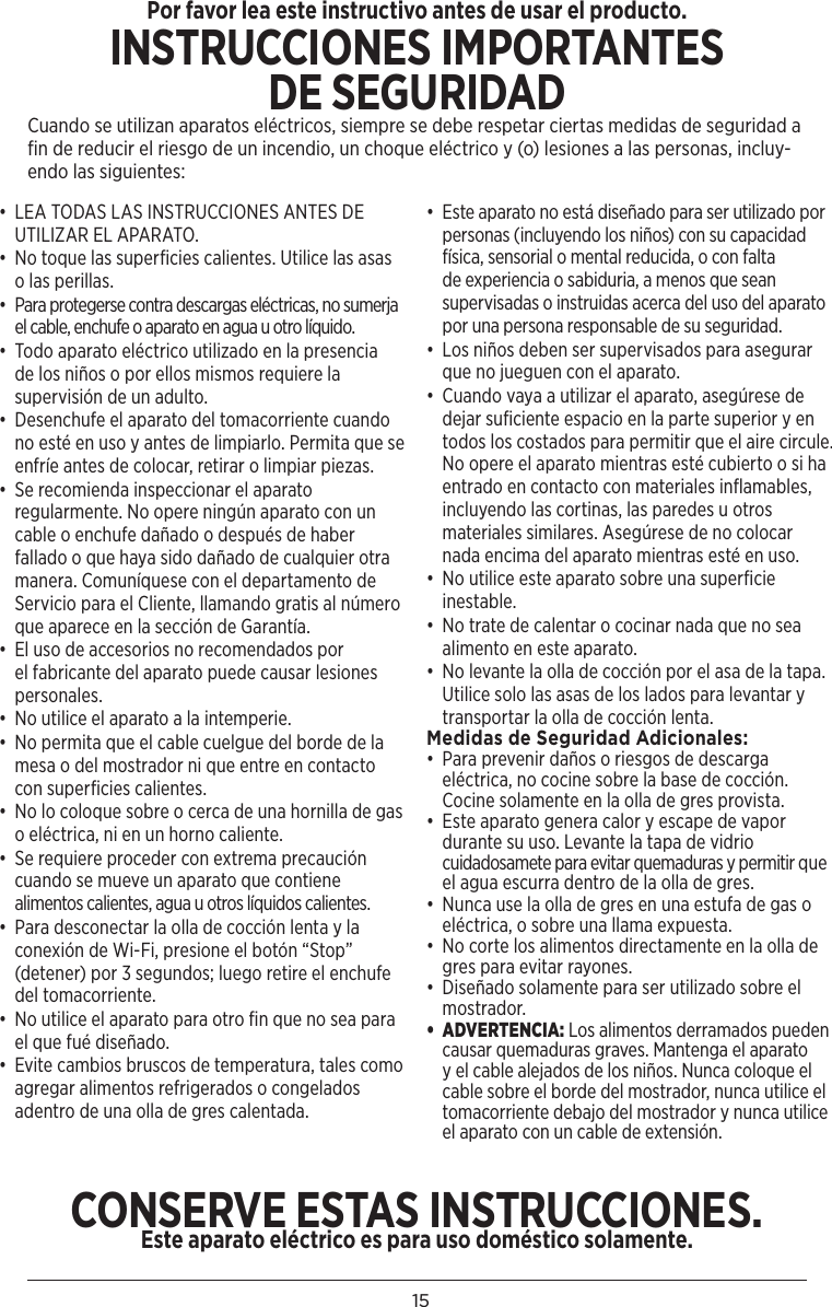 15•  LEA TODAS LAS INSTRUCCIONES ANTES DE UTILIZAR EL APARATO.•  No toque las superﬁcies calientes. Utilice las asas o las perillas. •  Para protegerse contra descargas eléctricas, no sumerja el cable, enchufe o aparato en agua u otro líquido.•  Todo aparato eléctrico utilizado en la presencia de los niños o por ellos mismos requiere la supervisión de un adulto.•  Desenchufe el aparato del tomacorriente cuando no esté en uso y antes de limpiarlo. Permita que se enfríe antes de colocar, retirar o limpiar piezas.•  Se recomienda inspeccionar el aparato regularmente. No opere ningún aparato con un cable o enchufe dañado o después de haber fallado o que haya sido dañado de cualquier otra manera. Comuníquese con el departamento de Servicio para el Cliente, llamando gratis al número que aparece en la sección de Garantía.•  El uso de accesorios no recomendados por  el fabricante del aparato puede causar lesiones personales.•  No utilice el aparato a la intemperie.•  No permita que el cable cuelgue del borde de la mesa o del mostrador ni que entre en contacto con superﬁcies calientes.•  No lo coloque sobre o cerca de una hornilla de gas o eléctrica, ni en un horno caliente.•  Se requiere proceder con extrema precaución cuando se mueve un aparato que contiene alimentos calientes, agua u otros líquidos calientes.•  Para desconectar la olla de cocción lenta y la conexión de Wi-Fi, presione el botón “Stop” (detener) por 3 segundos; luego retire el enchufe del tomacorriente. •  No utilice el aparato para otro ﬁn que no sea para el que fué diseñado. •  Evite cambios bruscos de temperatura, tales como agregar alimentos refrigerados o congelados adentro de una olla de gres calentada.•  Este aparato no está diseñado para ser utilizado por personas (incluyendo los niños) con su capacidad física, sensorial o mental reducida, o con falta de experiencia o sabiduria, a menos que sean supervisadas o instruidas acerca del uso del aparato por una persona responsable de su seguridad. •  Los niños deben ser supervisados para asegurar que no jueguen con el aparato.•  Cuando vaya a utilizar el aparato, asegúrese de dejar suﬁciente espacio en la parte superior y en todos los costados para permitir que el aire circule. No opere el aparato mientras esté cubierto o si ha entrado en contacto con materiales inﬂamables, incluyendo las cortinas, las paredes u otros materiales similares. Asegúrese de no colocar nada encima del aparato mientras esté en uso.•  No utilice este aparato sobre una superﬁcie inestable.•  No trate de calentar o cocinar nada que no sea alimento en este aparato.•  No levante la olla de cocción por el asa de la tapa. Utilice solo las asas de los lados para levantar y transportar la olla de cocción lenta.Medidas de Seguridad Adicionales: •  Para prevenir daños o riesgos de descarga eléctrica, no cocine sobre la base de cocción. Cocine solamente en la olla de gres provista.•  Este aparato genera calor y escape de vapor durante su uso. Levante la tapa de vidrio cuidadosamete para evitar quemaduras y permitir que el agua escurra dentro de la olla de gres.•  Nunca use la olla de gres en una estufa de gas o eléctrica, o sobre una llama expuesta.•  No corte los alimentos directamente en la olla de gres para evitar rayones.•  Diseñado solamente para ser utilizado sobre el mostrador.•  ADVERTENCIA: Los alimentos derramados pueden causar quemaduras graves. Mantenga el aparato y el cable alejados de los niños. Nunca coloque el cable sobre el borde del mostrador, nunca utilice el tomacorriente debajo del mostrador y nunca utilice el aparato con un cable de extensión.Por favor lea este instructivo antes de usar el producto.INSTRUCCIONES IMPORTANTESDE SEGURIDADCuando se utilizan aparatos eléctricos, siempre se debe respetar ciertas medidas de seguridad a fin de reducir el riesgo de un incendio, un choque eléctrico y (o) lesiones a las personas, incluy-endo las siguientes:CONSERVE ESTAS INSTRUCCIONES. Este aparato eléctrico es para uso doméstico solamente.