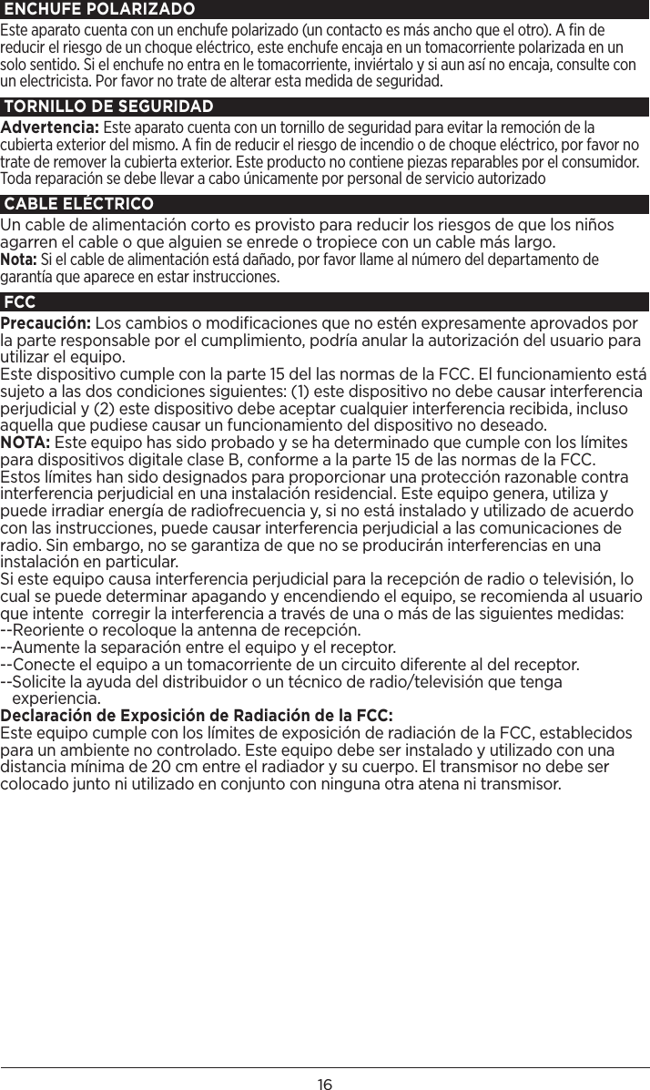 16ENCHUFE POLARIZADOEste aparato cuenta con un enchufe polarizado (un contacto es más ancho que el otro). A ﬁn de reducir el riesgo de un choque eléctrico, este enchufe encaja en un tomacorriente polarizada en un solo sentido. Si el enchufe no entra en le tomacorriente, inviértalo y si aun así no encaja, consulte con un electricista. Por favor no trate de alterar esta medida de seguridad.TORNILLO DE SEGURIDADAdvertencia: Este aparato cuenta con un tornillo de seguridad para evitar la remoción de la cubierta exterior del mismo. A ﬁn de reducir el riesgo de incendio o de choque eléctrico, por favor no trate de remover la cubierta exterior. Este producto no contiene piezas reparables por el consumidor. Toda reparación se debe llevar a cabo únicamente por personal de servicio autorizadoCABLE ELÉCTRICO Un cable de alimentación corto es provisto para reducir los riesgos de que los niños agarren el cable o que alguien se enrede o tropiece con un cable más largo.Nota: Si el cable de alimentación está dañado, por favor llame al número del departamento de garantía que aparece en estar instrucciones.FCCPrecaución: Los cambios o modificaciones que no estén expresamente aprovados por la parte responsable por el cumplimiento, podría anular la autorización del usuario para utilizar el equipo. Este dispositivo cumple con la parte 15 del las normas de la FCC. El funcionamiento está sujeto a las dos condiciones siguientes: (1) este dispositivo no debe causar interferencia perjudicial y (2) este dispositivo debe aceptar cualquier interferencia recibida, incluso aquella que pudiese causar un funcionamiento del dispositivo no deseado.NOTA: Este equipo has sido probado y se ha determinado que cumple con los límites para dispositivos digitale clase B, conforme a la parte 15 de las normas de la FCC. Estos límites han sido designados para proporcionar una protección razonable contra interferencia perjudicial en una instalación residencial. Este equipo genera, utiliza y puede irradiar energía de radiofrecuencia y, si no está instalado y utilizado de acuerdo con las instrucciones, puede causar interferencia perjudicial a las comunicaciones de radio. Sin embargo, no se garantiza de que no se producirán interferencias en una instalación en particular.Si este equipo causa interferencia perjudicial para la recepción de radio o televisión, lo cual se puede determinar apagando y encendiendo el equipo, se recomienda al usuario que intente  corregir la interferencia a través de una o más de las siguientes medidas:--Reoriente o recoloque la antenna de recepción.--Aumente la separación entre el equipo y el receptor.--Conecte el equipo a un tomacorriente de un circuito diferente al del receptor.-- Solicite la ayuda del distribuidor o un técnico de radio/televisión que tenga experiencia. Declaración de Exposición de Radiación de la FCC:Este equipo cumple con los límites de exposición de radiación de la FCC, establecidos para un ambiente no controlado. Este equipo debe ser instalado y utilizado con una distancia mínima de 20 cm entre el radiador y su cuerpo. El transmisor no debe ser colocado junto ni utilizado en conjunto con ninguna otra atena ni transmisor.