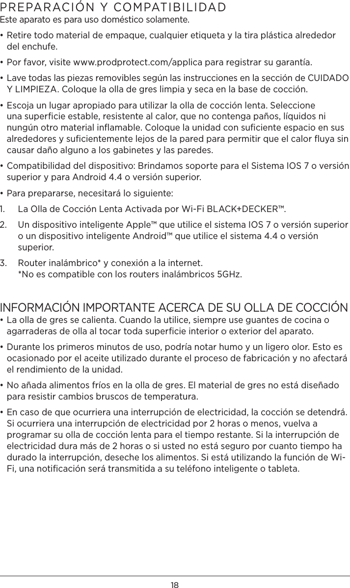 18PREPARACIÓN Y COMPATIBILIDAD Este aparato es para uso doméstico solamente. • Retire todo material de empaque, cualquier etiqueta y la tira plástica alrededor del enchufe.• Por favor, visite www.prodprotect.com/applica para registrar su garantía.• Lave todas las piezas removibles según las instrucciones en la sección de CUIDADO Y LIMPIEZA. Coloque la olla de gres limpia y seca en la base de cocción.• Escoja un lugar apropiado para utilizar la olla de cocción lenta. Seleccione una superﬁcie estable, resistente al calor, que no contenga paños, líquidos ni nungún otro material inﬂamable. Coloque la unidad con suﬁciente espacio en sus alrededores y suﬁcientemente lejos de la pared para permitir que el calor ﬂuya sin causar daño alguno a los gabinetes y las paredes.• Compatibilidad del dispositivo: Brindamos soporte para el Sistema IOS 7 o versión superior y para Android 4.4 o versión superior. • Para prepararse, necesitará lo siguiente:1.  La Olla de Cocción Lenta Activada por Wi-Fi BLACK+DECKER™.2.   Un dispositivo inteligente Apple™ que utilice el sistema IOS 7 o versión superior o un dispositivo inteligente Android™ que utilice el sistema 4.4 o versión superior.3.   Router inalámbrico* y conexión a la internet. *No es compatible con los routers inalámbricos 5GHz.INFORMACIÓN IMPORTANTE ACERCA DE SU OLLA DE COCCIÓN• La olla de gres se calienta. Cuando la utilice, siempre use guantes de cocina o agarraderas de olla al tocar toda superﬁcie interior o exterior del aparato.• Durante los primeros minutos de uso, podría notar humo y un ligero olor. Esto es ocasionado por el aceite utilizado durante el proceso de fabricación y no afectará el rendimiento de la unidad.• No añada alimentos fríos en la olla de gres. El material de gres no está diseñado para resistir cambios bruscos de temperatura.• En caso de que ocurriera una interrupción de electricidad, la cocción se detendrá. Si ocurriera una interrupción de electricidad por 2 horas o menos, vuelva a programar su olla de cocción lenta para el tiempo restante. Si la interrupción de electricidad dura más de 2 horas o si usted no está seguro por cuanto tiempo ha durado la interrupción, deseche los alimentos. Si está utilizando la función de Wi-Fi, una notiﬁcación será transmitida a su teléfono inteligente o tableta.