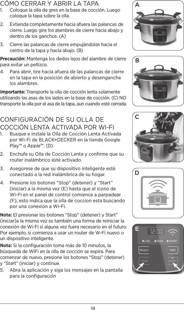 19CÓMO CERRAR Y ABRIR LA TAPA 1.   Coloque la olla de gres en la base de cocción. Luego coloque la tapa sobre la olla. 2.   Extienda completamente hacia afuera las palancas de cierre. Luego gire los alambres de cierre hacia abajo y dentro de los ganchos. (A)3.   Cierre las palancas de cierre empujándolas hacia el centro de la tapa y hacia abajo. (B)Precaución: Mantenga los dedos lejos del alambre de cierre para evitar un pellizco. 4.   Para abrir, tire hacia afuera de las palancas de cierre en la tapa en la posición de abierto y desenganche los alambres. Importante: Transporte la olla de cocción lenta solamente utilizando las asas de los lados en la base de cocción. (C) NO transporte la olla por el asa de la tapa, aun cuando esté cerrada. CONFIGURACIÓN DE SU OLLA DE  COCCIÓN LENTA ACTIVADA POR WI-FI1.   Busque e instale la Olla de Cocción Lenta Activada por Wi-Fi de BLACK+DECKER en la tienda Google Play™ o Apple™. (D) 2.   Enchufe su Olla de Cocción Lenta y confirme que su router inalámbrico esté activado.3.   Asegúrese de que su dispositivo inteligente esté conectado a la red inalámbrica de su hogar.4.   Presione los botones “Stop” (detener) y “Start” (iniciar) a la misma vez (E) hasta que el icono de Wi-Fi en el panel de control comience a parpadear  (F); esto indica que la olla de coccion esta buscando por una conexion a Wi-Fi. Nota: El presionar los botones “Stop” (detener) y Start” (iniciar)a la misma vez es también una forma de reiniciar la conexión de Wi-Fi si alguna vez fuera necesario en el futuro. Por ejemplo, si comienza a usar un router de W-Fi nuevo o un dispositivo inteligente.Nota: Si la conﬁguración toma más de 10 minutos, la búsqueda de WiFi en la olla de cocción se expira. Para comenzar de nuevo, presione los botones “Stop” (detener) y “Start” (iniciar) y continue. 5.   Abra la aplicación y siga los mensajes en la pantalla para la configuración BCDAE