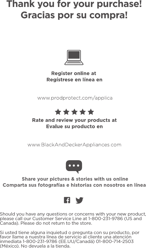 Should you have any questions or concerns with your new product, please call our Customer Service Line at 1-800-231-9786 (US and Canada). Please do not return to the store.Si usted tiene alguna inquietud o pregunta con su producto, por favor llame a nuestra línea de servicio al cliente una atención inmediata 1-800-231-9786 (EE.UU/Canadá) 01-800-714-2503 (México). No devuela a la tienda.Thank you for your purchase! Gracias por su compra!