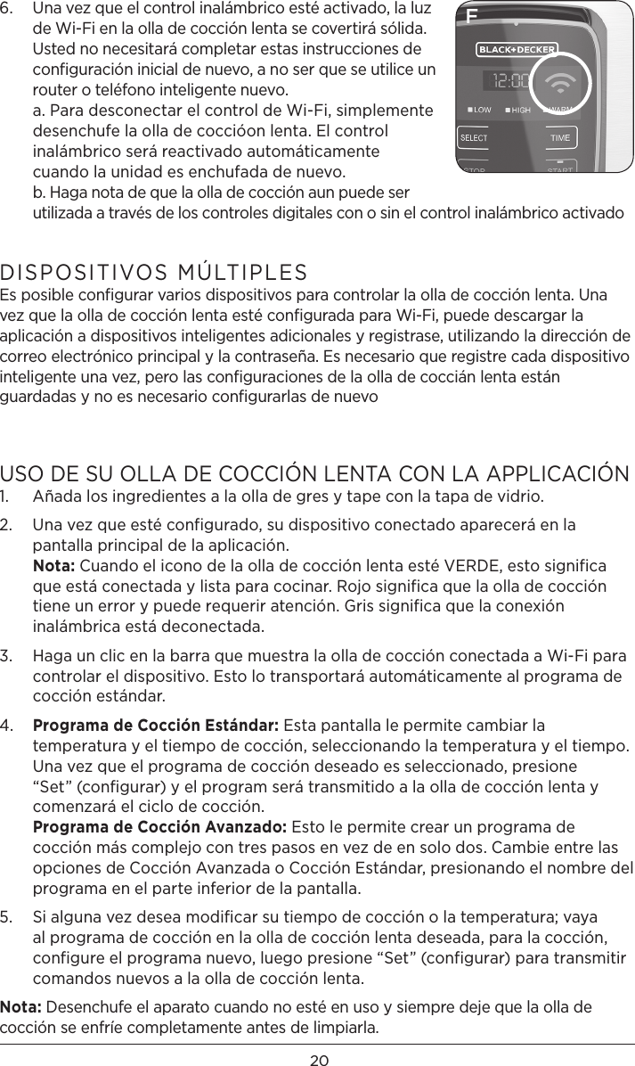 206.   Una vez que el control inalámbrico esté activado, la luz de Wi-Fi en la olla de cocción lenta se covertirá sólida. Usted no necesitará completar estas instrucciones de configuración inicial de nuevo, a no ser que se utilice un router o teléfono inteligente nuevo. a. Para desconectar el control de Wi-Fi, simplemente desenchufe la olla de coccióon lenta. El control inalámbrico será reactivado automáticamente cuando la unidad es enchufada de nuevo. b. Haga nota de que la olla de cocción aun puede ser utilizada a través de los controles digitales con o sin el control inalámbrico activadoDISPOSITIVOS MÚLTIPLES Es posible conﬁgurar varios dispositivos para controlar la olla de cocción lenta. Una vez que la olla de cocción lenta esté conﬁgurada para Wi-Fi, puede descargar la aplicación a dispositivos inteligentes adicionales y registrase, utilizando la dirección de correo electrónico principal y la contraseña. Es necesario que registre cada dispositivo inteligente una vez, pero las conﬁguraciones de la olla de coccián lenta están guardadas y no es necesario conﬁgurarlas de nuevo USO DE SU OLLA DE COCCIÓN LENTA CON LA APPLICACIÓN 1.  Añada los ingredientes a la olla de gres y tape con la tapa de vidrio. 2.   Una vez que esté configurado, su dispositivo conectado aparecerá en la pantalla principal de la aplicación.  Nota: Cuando el icono de la olla de cocción lenta esté VERDE, esto significa que está conectada y lista para cocinar. Rojo significa que la olla de cocción tiene un error y puede requerir atención. Gris significa que la conexión inalámbrica está deconectada. 3.   Haga un clic en la barra que muestra la olla de cocción conectada a Wi-Fi para controlar el dispositivo. Esto lo transportará automáticamente al programa de cocción estándar. 4.   Programa de Cocción Estándar: Esta pantalla le permite cambiar la temperatura y el tiempo de cocción, seleccionando la temperatura y el tiempo. Una vez que el programa de cocción deseado es seleccionado, presione “Set” (configurar) y el program será transmitido a la olla de cocción lenta y comenzará el ciclo de cocción.  Programa de Cocción Avanzado: Esto le permite crear un programa de cocción más complejo con tres pasos en vez de en solo dos. Cambie entre las opciones de Cocción Avanzada o Cocción Estándar, presionando el nombre del programa en el parte inferior de la pantalla. 5.   Si alguna vez desea modificar su tiempo de cocción o la temperatura; vaya al programa de cocción en la olla de cocción lenta deseada, para la cocción, configure el programa nuevo, luego presione “Set” (configurar) para transmitir comandos nuevos a la olla de cocción lenta. Nota: Desenchufe el aparato cuando no esté en uso y siempre deje que la olla de cocción se enfríe completamente antes de limpiarla. F