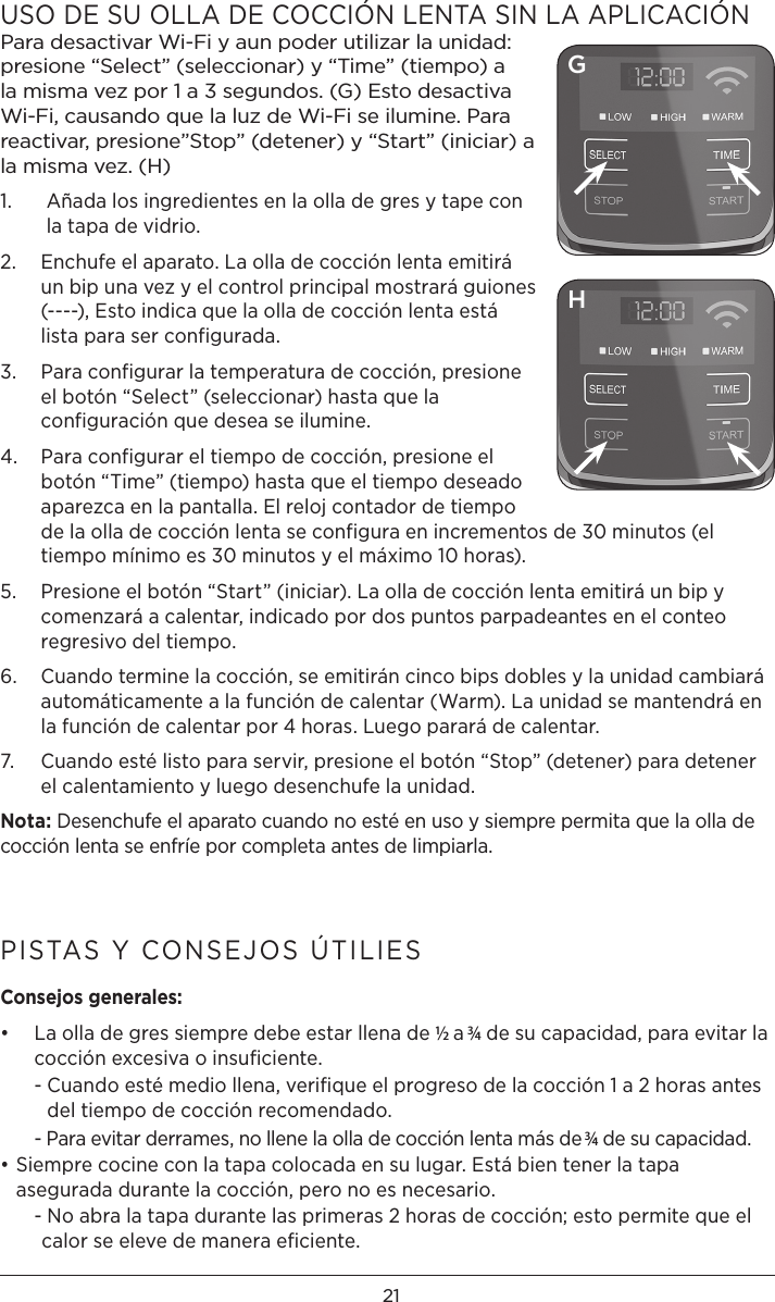 21USO DE SU OLLA DE COCCIÓN LENTA SIN LA APLICACIÓNPara desactivar Wi-Fi y aun poder utilizar la unidad: presione “Select” (seleccionar) y “Time” (tiempo) a la misma vez por 1 a 3 segundos. (G) Esto desactiva Wi-Fi, causando que la luz de Wi-Fi se ilumine. Para reactivar, presione”Stop” (detener) y “Start” (iniciar) a la misma vez. (H)1.    Añada los ingredientes en la olla de gres y tape con la tapa de vidrio. 2.   Enchufe el aparato. La olla de cocción lenta emitirá un bip una vez y el control principal mostrará guiones (----), Esto indica que la olla de cocción lenta está lista para ser configurada.3.   Para configurar la temperatura de cocción, presione el botón “Select” (seleccionar) hasta que la configuración que desea se ilumine.4.   Para configurar el tiempo de cocción, presione el botón “Time” (tiempo) hasta que el tiempo deseado aparezca en la pantalla. El reloj contador de tiempo de la olla de cocción lenta se configura en incrementos de 30 minutos (el tiempo mínimo es 30 minutos y el máximo 10 horas).5.   Presione el botón “Start” (iniciar). La olla de cocción lenta emitirá un bip y comenzará a calentar, indicado por dos puntos parpadeantes en el conteo regresivo del tiempo.6.   Cuando termine la cocción, se emitirán cinco bips dobles y la unidad cambiará automáticamente a la función de calentar (Warm). La unidad se mantendrá en la función de calentar por 4 horas. Luego parará de calentar.7.   Cuando esté listo para servir, presione el botón “Stop” (detener) para detener el calentamiento y luego desenchufe la unidad.Nota: Desenchufe el aparato cuando no esté en uso y siempre permita que la olla de cocción lenta se enfríe por completa antes de limpiarla. PISTAS Y CONSEJOS ÚTILIESConsejos generales:•   La olla de gres siempre debe estar llena de ½ a 3⁄4 de su capacidad, para evitar la cocción excesiva o insuﬁciente.  -  Cuando esté medio llena, veriﬁque el progreso de la cocción 1 a 2 horas antes del tiempo de cocción recomendado.  -  Para evitar derrames, no llene la olla de cocción lenta más de 3⁄4 de su capacidad.• Siempre cocine con la tapa colocada en su lugar. Está bien tener la tapa asegurada durante la cocción, pero no es necesario.   -  No abra la tapa durante las primeras 2 horas de cocción; esto permite que el calor se eleve de manera eﬁciente.GH