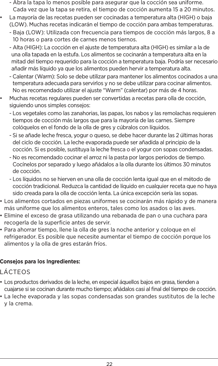 22  -  Abra la tapa lo menos posible para asegurar que la cocción sea uniforme. Cada vez que la tapa se retira, el tiempo de cocción aumenta 15 a 20 minutos.•   La mayoría de las recetas pueden ser cocinadas a temperatura alta (HIGH) o baja (LOW). Muchas recetas indicarán el tiempo de cocción para ambas temperaturas.  -  Baja (LOW): Utilizada con frecuencia para tiempos de cocción más largos, 8 a 10 horas o para cortes de carnes menos tiernos.  -  Alta (HIGH): La cocción en el ajuste de temperatura alta (HIGH) es similar a la de una olla tapada en la estufa. Los alimentos se cocinarán a temperatura alta en la mitad del tiempo requerido para la cocción a temperatura baja. Podría ser necesario añadir más líquido ya que los alimentos pueden hervir a temperatura alta.  -  Calentar (Warm): Solo se debe utilizar para mantener los alimentos cocinados a una temperatura adecuada para servirlos y no se debe utilizar para cocinar alimentos. No es recomendado utilizar el ajuste “Warm” (calentar) por más de 4 horas.•   Muchas recetas regulares pueden ser convertidas a recetas para olla de cocción, siguiendo unos simples consejos:  -  Los vegetales como las zanahorias, las papas, los nabos y las remolachas requieren tiempos de cocción más largos que para la mayoría de las carnes. Siempre colóquelos en el fondo de la olla de gres y cúbralos con líquidos.  -  Si se añade leche fresca, yogur o queso, se debe hacer durante las 2 últimas horas del ciclo de cocción. La leche evaporada puede ser añadida al principio de la cocción. Si es posible, sustituya la leche fresca o el yogur con sopas condensadas.  -  No es recomendado cocinar el arroz ni la pasta por largos períodos de tiempo. Cocínelos por separado y luego añádalos a la olla durante los últimos 30 minutos de cocción.  -  Los líquidos no se hierven en una olla de cocción lenta igual que en el método de cocción tradicional. Reduzca la cantidad de líquido en cualquier receta que no haya sido creada para la olla de cocción lenta. La única excepción sería las sopas.• Los alimentos cortados en piezas uniformes se cocinarán más rápido y de manera más uniforme que los alimentos enteros, tales como los asados o las aves.• Elimine el exceso de grasa utilizando una rebanada de pan o una cuchara para recogerla de la superﬁcie antes de servir.• Para ahorrar tiempo, llene la olla de gres la noche anterior y coloque en el refrigerador. Es posible que necesite aumentar el tiempo de cocción porque los alimentos y la olla de gres estarán fríos.Consejos para los Ingredientes: LÁCTEOS• Los productos derivados de la leche, en especial áquellos bajos en grasa, tienden a cuajarse si se cocinan durante mucho tiempo; añádalos casi al ﬁnal del tiempo de cocción.• La leche evaporada y las sopas condensadas son grandes sustitutos de la leche y la crema.