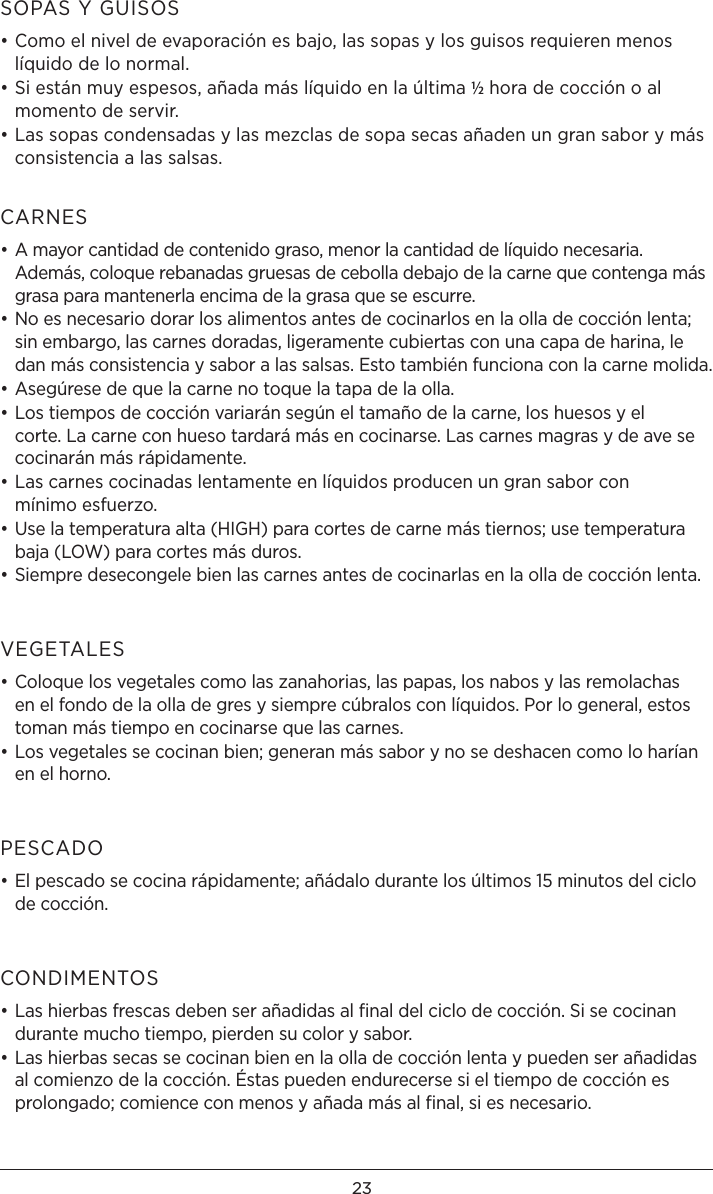 23SOPAS Y GUISOS• Como el nivel de evaporación es bajo, las sopas y los guisos requieren menos líquido de lo normal.• Si están muy espesos, añada más líquido en la última ½ hora de cocción o al momento de servir.• Las sopas condensadas y las mezclas de sopa secas añaden un gran sabor y más consistencia a las salsas.CARNES• A mayor cantidad de contenido graso, menor la cantidad de líquido necesaria. Además, coloque rebanadas gruesas de cebolla debajo de la carne que contenga más grasa para mantenerla encima de la grasa que se escurre.• No es necesario dorar los alimentos antes de cocinarlos en la olla de cocción lenta; sin embargo, las carnes doradas, ligeramente cubiertas con una capa de harina, le dan más consistencia y sabor a las salsas. Esto también funciona con la carne molida.• Asegúrese de que la carne no toque la tapa de la olla.• Los tiempos de cocción variarán según el tamaño de la carne, los huesos y el corte. La carne con hueso tardará más en cocinarse. Las carnes magras y de ave se cocinarán más rápidamente.• Las carnes cocinadas lentamente en líquidos producen un gran sabor con  mínimo esfuerzo.• Use la temperatura alta (HIGH) para cortes de carne más tiernos; use temperatura baja (LOW) para cortes más duros.• Siempre desecongele bien las carnes antes de cocinarlas en la olla de cocción lenta.VEGETALES• Coloque los vegetales como las zanahorias, las papas, los nabos y las remolachas en el fondo de la olla de gres y siempre cúbralos con líquidos. Por lo general, estos toman más tiempo en cocinarse que las carnes.• Los vegetales se cocinan bien; generan más sabor y no se deshacen como lo harían en el horno.PESCADO• El pescado se cocina rápidamente; añádalo durante los últimos 15 minutos del ciclo de cocción.CONDIMENTOS• Las hierbas frescas deben ser añadidas al ﬁnal del ciclo de cocción. Si se cocinan durante mucho tiempo, pierden su color y sabor.• Las hierbas secas se cocinan bien en la olla de cocción lenta y pueden ser añadidas al comienzo de la cocción. Éstas pueden endurecerse si el tiempo de cocción es prolongado; comience con menos y añada más al ﬁnal, si es necesario.