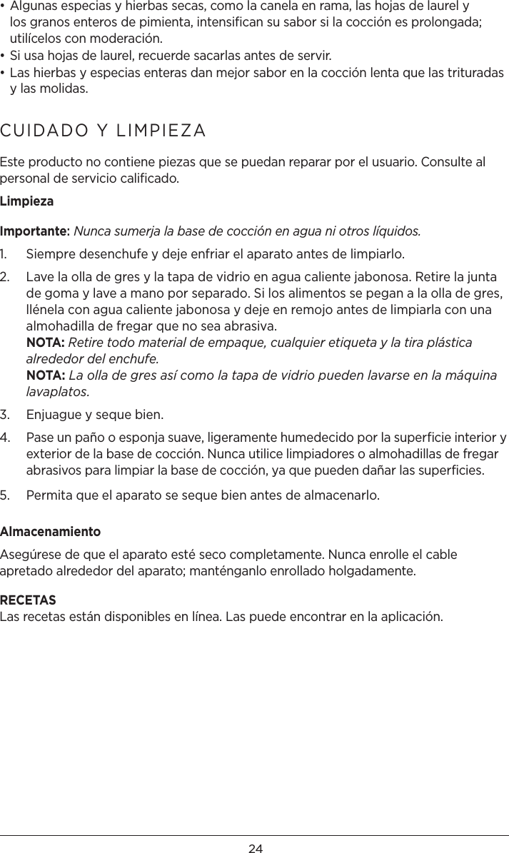 24• Algunas especias y hierbas secas, como la canela en rama, las hojas de laurel y los granos enteros de pimienta, intensiﬁcan su sabor si la cocción es prolongada; utilícelos con moderación.• Si usa hojas de laurel, recuerde sacarlas antes de servir.• Las hierbas y especias enteras dan mejor sabor en la cocción lenta que las trituradas y las molidas.CUIDADO Y LIMPIEZA   Este producto no contiene piezas que se puedan reparar por el usuario. Consulte al personal de servicio caliﬁcado. LimpiezaImportante: Nunca sumerja la base de cocción en agua ni otros líquidos. 1.  Siempre desenchufe y deje enfriar el aparato antes de limpiarlo.2.   Lave la olla de gres y la tapa de vidrio en agua caliente jabonosa. Retire la junta de goma y lave a mano por separado. Si los alimentos se pegan a la olla de gres, llénela con agua caliente jabonosa y deje en remojo antes de limpiarla con una almohadilla de fregar que no sea abrasiva.  NOTA: Retire todo material de empaque, cualquier etiqueta y la tira plástica alrededor del enchufe. NOTA: La olla de gres así como la tapa de vidrio pueden lavarse en la máquina lavaplatos.3.  Enjuague y seque bien.4.   Pase un paño o esponja suave, ligeramente humedecido por la superficie interior y exterior de la base de cocción. Nunca utilice limpiadores o almohadillas de fregar abrasivos para limpiar la base de cocción, ya que pueden dañar las superficies.5.  Permita que el aparato se seque bien antes de almacenarlo. AlmacenamientoAsegúrese de que el aparato esté seco completamente. Nunca enrolle el cable apretado alrededor del aparato; manténganlo enrollado holgadamente. RECETASLas recetas están disponibles en línea. Las puede encontrar en la aplicación.