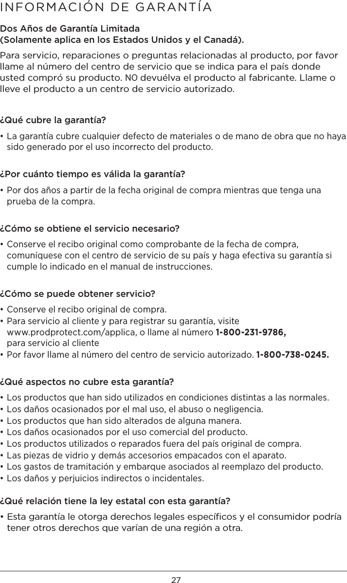 27INFORMACIÓN DE GARANTÍADos Años de Garantía Limitada (Solamente aplica en los Estados Unidos y el Canadá). Para servicio, reparaciones o preguntas relacionadas al producto, por favor llame al número del centro de servicio que se indica para el país donde usted compró su producto. NO devuélva el producto al fabricante. Llame o lleve el producto a un centro de servicio autorizado.¿Qué cubre la garantía?• La garantía cubre cualquier defecto de materiales o de mano de obra que no haya sido generado por el uso incorrecto del producto.¿Por cuánto tiempo es válida la garantía?• Por dos años a partir de la fecha original de compra mientras que tenga una prueba de la compra.¿Cómo se obtiene el servicio necesario?• Conserve el recibo original como comprobante de la fecha de compra, comuníquese con el centro de servicio de su país y haga efectiva su garantía si cumple lo indicado en el manual de instrucciones.¿Cómo se puede obtener servicio?• Conserve el recibo original de compra.• Para servicio al cliente y para registrar su garantía, visite  www.prodprotect.com/applica, o llame al número 1-800-231-9786,  para servicio al cliente • Por favor llame al número del centro de servicio autorizado. 1-800-738-0245.¿Qué aspectos no cubre esta garantía?• Los productos que han sido utilizados en condiciones distintas a las normales.• Los daños ocasionados por el mal uso, el abuso o negligencia.• Los productos que han sido alterados de alguna manera.• Los daños ocasionados por el uso comercial del producto.• Los productos utilizados o reparados fuera del país original de compra.• Las piezas de vidrio y demás accesorios empacados con el aparato.• Los gastos de tramitación y embarque asociados al reemplazo del producto.• Los daños y perjuicios indirectos o incidentales. ¿Qué relación tiene la ley estatal con esta garantía?• Esta garantía le otorga derechos legales especíﬁcos y el consumidor podría tener otros derechos que varían de una región a otra.