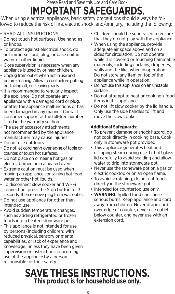 3Please Read and Save this Use and Care Book. IMPORTANT SAFEGUARDS. When using electrical appliances, basic safety precautions should always be fol-lowed to reduce the risk of fire, electric shock, and/or injury, including the following:• READ ALL INSTRUCTIONS.• Do not touch hot surfaces. Use handles or knobs.• To protect against electrical shock, do not immerse cord, plug, or base unit in water or other liquid. • Close supervision is necessary when any appliance is used by or near children.•  Unplug from outlet when not in use and before cleaning. Allow to cool before putting on, taking off, or cleaning parts.• It is recommended to regularly inspect the appliance. Do not operate any appliance with a damaged cord or plug, or after the appliance malfunctions or has been damaged in any manner. Contact consumer support at the toll-free number listed in the warranty section.• The use of accessory attachments not recommended by the appliance manufacturer may cause injuries. • Do not use outdoors. • Do not let cord hang over edge of table or counter, or touch hot surfaces. • Do not place on or near a hot gas or electric burner, or in a heated oven. • Extreme caution must be used when moving an appliance containing hot food, water or other hot liquids.  • To disconnect slow cooker and Wi-Fi connection, press the Stop button for 3 seconds; then remove plug from wall outlet.• Do not use appliance for other than intended use. • Avoid sudden temperature changes, such as adding refrigerated or frozen foods into a heated stoneware pot.• This appliance is not intended for use by persons (including children) with reduced physical, sensory or mental capabilities, or lack of experience and knowledge, unless they have been given supervision or instructions concerning use of the appliance by a person responsible for their safety. • Children should be supervised to ensure that they do not play with the appliance.• When using the appliance, provide adequate air space above and on all sides for circulation. Do not operate while it is covered or touching ﬂammable materials, including curtains, draperies, walls and the like, when in operation. Do not store any item on top of the appliance while in operation.•  Do not use this appliance on an unstable surface. • Do not attempt to heat or cook non-food items in this appliance.• Do not lift slow cooker by the lid handle. Only use the side handles to lift and move the slow cooker.Additional Safeguards: • To prevent damage or shock hazard, do not cook directly in cooking base. Cook only in stoneware pot provided.• This appliance generates heat and escaping steam during use. Lift off glass lid carefully to avoid scalding and allow water to drip into stoneware pot. • Never use the stoneware pot on a gas or electric cooktop or on an open ﬂame.• To avoid scratching, do not cut foods directly in the stoneware pot.• Intended for countertop use only.• WARNING: Spilled food can cause serious burns. Keep appliance and cord away from children. Never drape cord over edge of counter, never use outlet below counter, and never use with an extension cord.SAVE THESE INSTRUCTIONS.This product is for household use only.