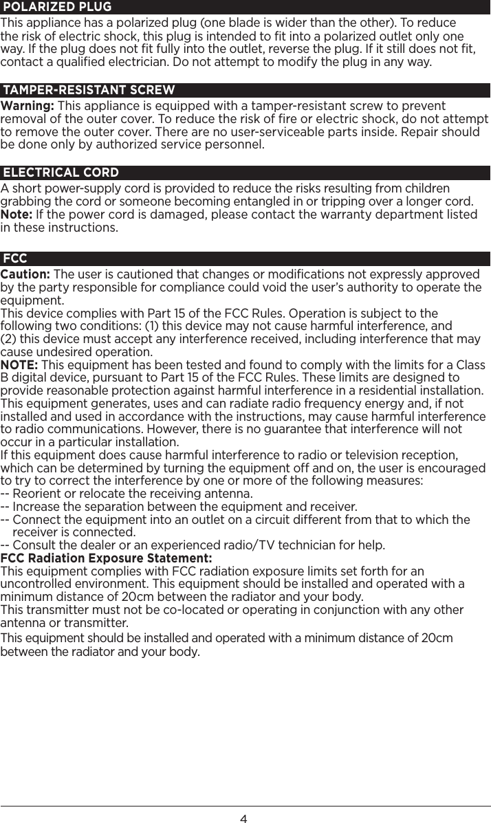4POLARIZED PLUGThis appliance has a polarized plug (one blade is wider than the other). To reducethe risk of electric shock, this plug is intended to ﬁt into a polarized outlet only one way. If the plug does not ﬁt fully into the outlet, reverse the plug. If it still does not ﬁt, contact a qualiﬁed electrician. Do not attempt to modify the plug in any way.TAMPER-RESISTANT SCREWWarning: This appliance is equipped with a tamper-resistant screw to prevent removal of the outer cover. To reduce the risk of ﬁre or electric shock, do not attempt to remove the outer cover. There are no user-serviceable parts inside. Repair should be done only by authorized service personnel. ELECTRICAL CORDA short power-supply cord is provided to reduce the risks resulting from children grabbing the cord or someone becoming entangled in or tripping over a longer cord.Note: If the power cord is damaged, please contact the warranty department listed in these instructions. FCCCaution: The user is cautioned that changes or modifications not expressly approved by the party responsible for compliance could void the user’s authority to operate the equipment. This device complies with Part 15 of the FCC Rules. Operation is subject to the following two conditions: (1) this device may not cause harmful interference, and  (2) this device must accept any interference received, including interference that may cause undesired operation.NOTE: This equipment has been tested and found to comply with the limits for a Class B digital device, pursuant to Part 15 of the FCC Rules. These limits are designed to provide reasonable protection against harmful interference in a residential installation. This equipment generates, uses and can radiate radio frequency energy and, if not installed and used in accordance with the instructions, may cause harmful interference to radio communications. However, there is no guarantee that interference will not occur in a particular installation. If this equipment does cause harmful interference to radio or television reception, which can be determined by turning the equipment off and on, the user is encouraged to try to correct the interference by one or more of the following measures: -- Reorient or relocate the receiving antenna.-- Increase the separation between the equipment and receiver. --  Connect the equipment into an outlet on a circuit different from that to which the receiver is connected. -- Consult the dealer or an experienced radio/TV technician for help.FCC Radiation Exposure Statement:This equipment complies with FCC radiation exposure limits set forth for an uncontrolled environment. This equipment should be installed and operated with a minimum distance of 20cm between the radiator and your body.This transmitter must not be co-located or operating in conjunction with any other antenna or transmitter.This equipment should be installed and operated with a minimum distance of 20cm between the radiator and your body.