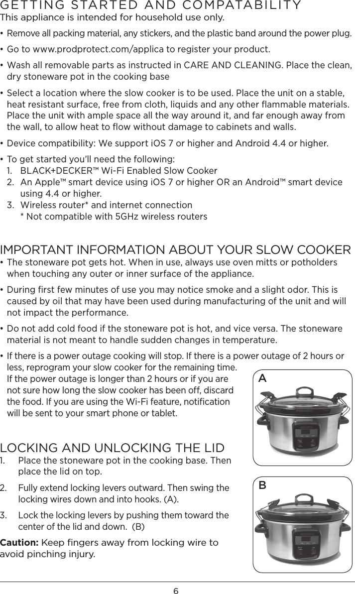 6GETTING STARTED AND COMPATABILITY This appliance is intended for household use only. • Remove all packing material, any stickers, and the plastic band around the power plug.• Go to www.prodprotect.com/applica to register your product.• Wash all removable parts as instructed in CARE AND CLEANING. Place the clean, dry stoneware pot in the cooking base • Select a location where the slow cooker is to be used. Place the unit on a stable, heat resistant surface, free from cloth, liquids and any other ﬂammable materials. Place the unit with ample space all the way around it, and far enough away from the wall, to allow heat to ﬂow without damage to cabinets and walls. • Device compatibility: We support iOS 7 or higher and Android 4.4 or higher. • To get started you’ll need the following: 1.  BLACK+DECKER™ Wi-Fi Enabled Slow Cooker 2.  An Apple™ smart device using iOS 7 or higher OR an Android™ smart device    using 4.4 or higher.  3.  Wireless router* and internet connection   * Not compatible with 5GHz wireless routersIMPORTANT INFORMATION ABOUT YOUR SLOW COOKER• The stoneware pot gets hot. When in use, always use oven mitts or potholders when touching any outer or inner surface of the appliance.• During ﬁrst few minutes of use you may notice smoke and a slight odor. This is caused by oil that may have been used during manufacturing of the unit and will not impact the performance.• Do not add cold food if the stoneware pot is hot, and vice versa. The stoneware material is not meant to handle sudden changes in temperature. • If there is a power outage cooking will stop. If there is a power outage of 2 hours or less, reprogram your slow cooker for the remaining time. If the power outage is longer than 2 hours or if you are not sure how long the slow cooker has been off, discard the food. If you are using the Wi-Fi feature, notiﬁcation will be sent to your smart phone or tablet.LOCKING AND UNLOCKING THE LID 1.   Place the stoneware pot in the cooking base. Then place the lid on top. 2.   Fully extend locking levers outward. Then swing the locking wires down and into hooks. (A). 3.   Lock the locking levers by pushing them toward the center of the lid and down.  (B)Caution: Keep ﬁngers away from locking wire to avoid pinching injury. BA