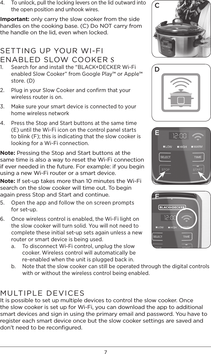 74.   To unlock, pull the locking levers on the lid outward into the open position and unhook wires. Important: only carry the slow cooker from the side handles on the cooking base. (C) Do NOT carry from the handle on the lid, even when locked. SETTING UP YOUR WI-FI   ENABLED SLOW COOKER S1.   Search for and install the “BLACK+DECKER Wi-Fi enabled Slow Cooker” from Google Play™ or Apple™ store. (D) 2.   Plug in your Slow Cooker and confirm that your wireless router is on.3.   Make sure your smart device is connected to your home wireless network4.   Press the Stop and Start buttons at the same time (E) until the Wi-Fi icon on the control panel starts to blink (F); this is indicating that the slow cooker is looking for a Wi-Fi connection. Note: Pressing the Stop and Start buttons at the same time is also a way to reset the Wi-Fi connection if ever needed in the future. For example: if you begin using a new Wi-Fi router or a smart device.Note: If set-up takes more than 10 minutes the Wi-Fi search on the slow cooker will time out. To begin again press Stop and Start and continue. 5.   Open the app and follow the on screen prompts  for set-up. 6.   Once wireless control is enabled, the Wi-Fi light on the slow cooker will turn solid. You will not need to complete these initial set-up sets again unless a new router or smart device is being used. a.  To disconnect Wi-Fi control, unplug the slow    cooker. Wireless control will automatically be    re-enabled when the unit is plugged back in.  b.  Note that the slow cooker can still be operated through the digital controls    with or without the wireless control being enabled. MULTIPLE DEVICES It is possible to set up multiple devices to control the slow cooker. Once the slow cooker is set up for Wi-Fi, you can download the app to additional smart devices and sign in using the primary email and password. You have to register each smart device once but the slow cooker settings are saved and don’t need to be reconﬁgured. CDFE