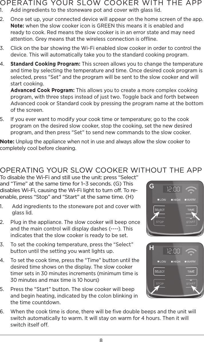 8OPERATING YOUR SLOW COOKER WITH THE APP 1.  Add ingredients to the stoneware pot and cover with glass lid. 2.   Once set up, your connected device will appear on the home screen of the app.  Note: when the slow cooker icon is GREEN this means it is enabled and ready to cook. Red means the slow cooker is in an error state and may need attention. Grey means that the wireless connection is offline. 3.   Click on the bar showing the Wi-Fi enabled slow cooker in order to control the device. This will automatically take you to the standard cooking program. 4.   Standard Cooking Program: This screen allows you to change the temperature and time by selecting the temperature and time. Once desired cook program is selected, press “Set” and the program will be sent to the slow cooker and will start cooking.  Advanced Cook Program: This allows you to create a more complex cooking program, with three steps instead of just two. Toggle back and forth between Advanced cook or Standard cook by pressing the program name at the bottom of the screen. 5.   If you ever want to modify your cook time or temperature; go to the cook program on the desired slow cooker, stop the cooking, set the new desired program, and then press “Set” to send new commands to the slow cooker. Note: Unplug the appliance when not in use and always allow the slow cooker to completely cool before cleaning. OPERATING YOUR SLOW COOKER WITHOUT THE APPTo disable the Wi-Fi and still use the unit: press “Select” and “Time” at the same time for 1–3 seconds. (G) This disables Wi-Fi, causing the Wi-Fi light to turn off. To re-enable, press “Stop” and “Start” at the same time. (H)1.    Add ingredients to the stoneware pot and cover with glass lid. 2.   Plug in the appliance. The slow cooker will beep once and the main control will display dashes (----). This indicates that the slow cooker is ready to be set. 3.   To set the cooking temperature, press the “Select” button until the setting you want lights up. 4.   To set the cook time, press the “Time” button until the desired time shows on the display. The slow cooker timer sets in 30 minutes increments (minimum time is 30 minutes and max time is 10 hours)5.   Press the “Start” button. The slow cooker will beep and begin heating, indicated by the colon blinking in the time countdown. 6.   When the cook time is done, there will be five double beeps and the unit will switch automatically to warm. It will stay on warm for 4 hours. Then it will switch itself off. GH