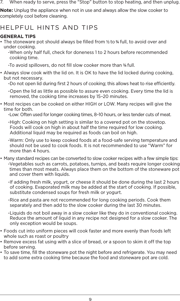97.   When ready to serve, press the “Stop” button to stop heating, and then unplug. Note: Unplug the appliance when not in use and always allow the slow cooker to completely cool before cleaning. HELPFUL HINTS AND TIPSGENERAL TIPS• The stoneware pot should always be ﬁlled from ½ to 3⁄4 full, to avoid over and under cooking.  - When only half full, check for doneness 1 to 2 hours before recommended cooking time.  -To avoid spillovers, do not ﬁll slow cooker more than 3⁄4 full.• Always slow cook with the lid on. It is OK to have the lid locked during cooking, but not necessary.   - Do not open lid during ﬁrst 2 hours of cooking; this allows heat to rise efﬁciently.  - Open the lid as little as possible to assure even cooking. Every time the lid is removed, the cooking time increases by 15–20 minutes.• Most recipes can be cooked on either HIGH or LOW. Many recipes will give the time for both.   -Low: Often used for longer cooking times, 8–10 hours, or less tender cuts of meat.  - High: Cooking on high setting is similar to a covered pot on the stovetop. Foods will cook on high in about half the time required for low cooking. Additional liquid may be required as foods can boil on high.   - Warm: Only use to keep cooked foods at a food-safe serving temperature and should not be used to cook foods. It is not recommended to use “Warm” for more than 4 hours.• Many standard recipes can be converted to slow cooker recipes with a few simple tips:  - Vegetables such as carrots, potatoes, turnips, and beats require longer cooking times than most meats. Always place them on the bottom of the stoneware pot and cover them with liquids.   - If adding fresh milk, yogurt, or cheese it should be done during the last 2 hours of cooking. Evaporated milk may be added at the start of cooking. If possible, substitute condensed soups for fresh milk or yogurt.   - Rice and pasta are not recommended for long cooking periods. Cook them separately and then add to the slow cooker during the last 30 minutes.  - Liquids do not boil away in a slow cooker like they do in conventional cooking. Reduce the amount of liquid in any recipe not designed for a slow cooker. The only exception would be soups. • Foods cut into uniform pieces will cook faster and more evenly than foods left whole such as roast or poultry• Remove excess fat using with a slice of bread, or a spoon to skim it off the top before serving.• To save time, ﬁll the stoneware pot the night before and refrigerate. You may need to add some extra cooking time because the food and stoneware pot are cold.