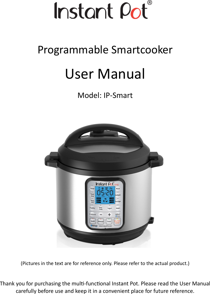      Programmable Smartcooker         User Manual Model: IP-Smart            (Pictures in the text are for reference only. Please refer to the actual product.)   Thank you for purchasing the mul-funconal Instant Pot. Please read the User Manual carefully before use and keep it in a convenient place for future reference. 