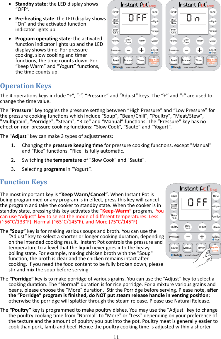 11    Standby state: the LED display shows “OFF”.   Pre-heang state: the LED display shows “On” and the acvated funcon indicator lights up.   Program operang state: the acvated funcon indicator lights up and the LED display shows me. For pressure cooking, slow cooking and mer funcons, the me counts down. For “Keep Warm” and “Yogurt” funcons, the me counts up.   The 4 operaons keys include “+”, “-“, “Pressure” and “Adjust” keys. The “+” and “-“ are used to change the me value. The &quot;Pressure&quot; key toggles the pressure seng between “High Pressure” and “Low Pressure” for the pressure cooking funcons which include &quot;Soup&quot;, &quot;Bean/Chili&quot;, &quot;Poultry&quot;, &quot;Meat/Stew&quot;, &quot;Mulgrain&quot;, &quot;Porridge&quot;, &quot;Steam&quot;, “Rice&quot; and “Manual” funcons. The “Pressure” key has no eect on non-pressure cooking funcons: “Slow Cook”, “Sauté” and “Yogurt”. The &quot;Adjust&quot; key can make 3 types of adjustments: 1. Changing the pressure keeping me for pressure cooking funcons, except &quot;Manual&quot;  and &quot;Rice&quot; funcons. &quot;Rice&quot; is fully automac.  2. Switching the temperature of &quot;Slow Cook&quot; and &quot;Sauté&quot;.  3. Selecng programs in “Yogurt”.   The most important key is “Keep Warm/Cancel”. When Instant Pot is being programmed or any program is in eect, press this key will cancel the program and take the cooker to standby state. When the cooker is in standby state, pressing this key acvates the “Keep-Warm” program.  You can use “Adjust” key to select the mode of dierent temperatures: Less (~56°C/133°F), Normal (~63°C/145°F), and More (75°C/145°F). The “Soup” key is for making various soups and broth. You can use the “Adjust” key to select a shorter or longer cooking duraon, depending on the intended cooking result.  Instant Pot controls the pressure and temperature to a level that the liquid never goes into the heavy boiling state. For example, making chicken broth with the &quot;Soup&quot; funcon, the broth is clear and the chicken remains intact aer cooking. If you need the food content to be fully broken down, please sr and mix the soup before serving. The “Porridge” key is to make porridge of various grains. You can use the “Adjust” key to select a cooking duraon. The “Normal” duraon is for rice porridge. For a mixture various grains and beans, please choose the &quot;More&quot; duraon.  Sr the Porridge before serving. Please note, aer the “Porridge” program is nished, do NOT put steam release handle in venng posion; otherwise the porridge will splaer through the steam release. Please use Natural Release. The “Poultry” key is programmed to make poultry dishes. You may use the &quot;Adjust&quot; key to change the poultry cooking me from &quot;Normal&quot; to &quot;More&quot; or &quot;Less&quot; depending on your preference of the texture and the amount of poultry you put into the pot. Poultry meat is generally easier to cook than pork, lamb and beef. Hence the poultry cooking me is adjusted within a shorter 