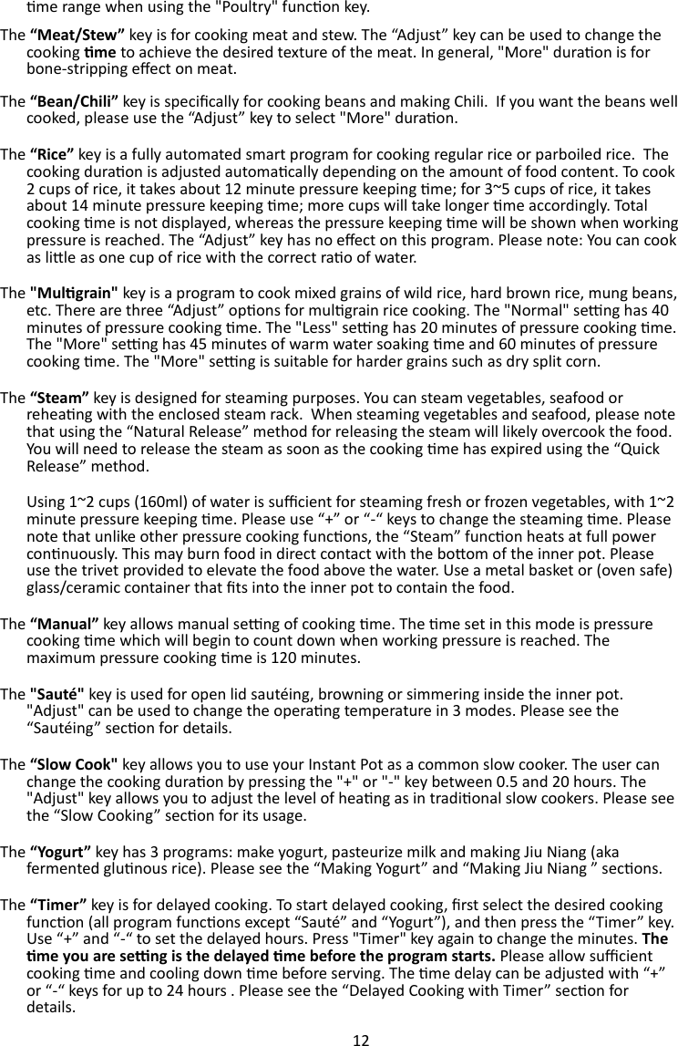 12  me range when using the &quot;Poultry&quot; funcon key. The “Meat/Stew” key is for cooking meat and stew. The “Adjust” key can be used to change the cooking me to achieve the desired texture of the meat. In general, &quot;More&quot; duraon is for bone-stripping eect on meat. The “Bean/Chili” key is specically for cooking beans and making Chili.  If you want the beans well cooked, please use the “Adjust” key to select &quot;More&quot; duraon. The “Rice” key is a fully automated smart program for cooking regular rice or parboiled rice.  The cooking duraon is adjusted automacally depending on the amount of food content. To cook 2 cups of rice, it takes about 12 minute pressure keeping me; for 3~5 cups of rice, it takes about 14 minute pressure keeping me; more cups will take longer me accordingly. Total cooking me is not displayed, whereas the pressure keeping me will be shown when working pressure is reached. The “Adjust” key has no eect on this program. Please note: You can cook as lile as one cup of rice with the correct rao of water. The &quot;Mulgrain&quot; key is a program to cook mixed grains of wild rice, hard brown rice, mung beans, etc. There are three “Adjust” opons for mulgrain rice cooking. The &quot;Normal&quot; seng has 40 minutes of pressure cooking me. The &quot;Less&quot; seng has 20 minutes of pressure cooking me. The &quot;More&quot; seng has 45 minutes of warm water soaking me and 60 minutes of pressure cooking me. The &quot;More&quot; seng is suitable for harder grains such as dry split corn. The “Steam” key is designed for steaming purposes. You can steam vegetables, seafood or reheang with the enclosed steam rack.  When steaming vegetables and seafood, please note that using the “Natural Release” method for releasing the steam will likely overcook the food. You will need to release the steam as soon as the cooking me has expired using the “Quick Release” method.  Using 1~2 cups (160ml) of water is sucient for steaming fresh or frozen vegetables, with 1~2 minute pressure keeping me. Please use “+” or “-“ keys to change the steaming me. Please note that unlike other pressure cooking funcons, the “Steam” funcon heats at full power connuously. This may burn food in direct contact with the boom of the inner pot. Please use the trivet provided to elevate the food above the water. Use a metal basket or (oven safe) glass/ceramic container that ts into the inner pot to contain the food.  The “Manual” key allows manual seng of cooking me. The me set in this mode is pressure cooking me which will begin to count down when working pressure is reached. The maximum pressure cooking me is 120 minutes. The &quot;Sauté&quot; key is used for open lid sautéing, browning or simmering inside the inner pot. &quot;Adjust&quot; can be used to change the operang temperature in 3 modes. Please see the “Sautéing” secon for details. The “Slow Cook&quot; key allows you to use your Instant Pot as a common slow cooker. The user can change the cooking duraon by pressing the &quot;+&quot; or &quot;-&quot; key between 0.5 and 20 hours. The &quot;Adjust&quot; key allows you to adjust the level of heang as in tradional slow cookers. Please see the “Slow Cooking” secon for its usage. The “Yogurt” key has 3 programs: make yogurt, pasteurize milk and making Jiu Niang (aka fermented glunous rice). Please see the “Making Yogurt” and “Making Jiu Niang ” secons. The “Timer” key is for delayed cooking. To start delayed cooking, rst select the desired cooking funcon (all program funcons except “Sauté” and “Yogurt”), and then press the “Timer” key. Use “+” and “-“ to set the delayed hours. Press &quot;Timer&quot; key again to change the minutes. The me you are seng is the delayed me before the program starts. Please allow sucient cooking me and cooling down me before serving. The me delay can be adjusted with “+” or “-“ keys for up to 24 hours . Please see the “Delayed Cooking with Timer” secon for details. 