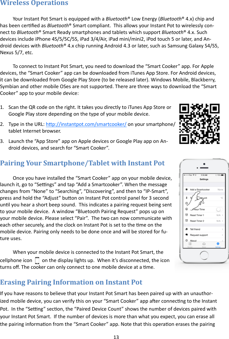 13   Your Instant Pot Smart is equipped with a Bluetooth® Low Energy (Bluetooth® 4.x) chip and has been cered as Bluetooth® Smart compliant.  This allows your Instant Pot to wirelessly con-nect to Bluetooth® Smart Ready smartphones and tablets which support Bluetooth® 4.x. Such devices include iPhone 4S/5/5C/5S, iPad 3/4/Air, iPad mini/mini2, iPod touch 5 or later, and An-droid devices with Bluetooth® 4.x chip running Android 4.3 or later, such as Samsung Galaxy S4/S5, Nexus 5/7, etc.  To connect to Instant Pot Smart, you need to download the “Smart Cooker” app. For Apple devices, the “Smart Cooker” app can be downloaded from iTunes App Store. For Android devices, it can be downloaded from Google Play Store (to be released later). Windows Mobile, Blackberry, Symbian and other mobile OSes are not supported. There are three ways to download the “Smart Cooker” app to your mobile device: 1. Scan the QR code on the right. It takes you directly to iTunes App Store or Google Play store depending on the type of your mobile device.  2. Type in the URL: hp://instantpot.com/smartcooker/ on your smartphone/tablet Internet browser.  3. Launch the “App Store” app on Apple devices or Google Play app on An-droid devices, and search for “Smart Cooker”.  Once you have installed the “Smart Cooker” app on your mobile device, launch it, go to “Sengs” and tap “Add a Smartcooker”. When the message changes from “None” to “Searching”, “Discovering”, and then to “IP-Smart”, press and hold the “Adjust” buon on Instant Pot control panel for 3 second unl you hear a short beep sound.  This indicates a pairing request being sent to your mobile device.  A window “Bluetooth Pairing Request” pops up on your mobile device. Please select “Pair”.  The two can now communicate with each other securely, and the clock on Instant Pot is set to the me on the mobile device. Pairing only needs to be done once and will be stored for fu-ture uses. When your mobile device is connected to the Instant Pot Smart, the cellphone icon   on the display lights up.  When it’s disconnected, the icon turns o. The cooker can only connect to one mobile device at a me.  If you have reasons to believe that your Instant Pot Smart has been paired up with an unauthor-ized mobile device, you can verify this on your “Smart Cooker” app aer connecng to the Instant Pot.  In the “Seng” secon, the “Paired Device Count” shows the number of devices paired with your Instant Pot Smart.  If the number of devices is more than what you expect, you can erase all the pairing informaon from the “Smart Cooker” app. Note that this operaon erases the pairing 