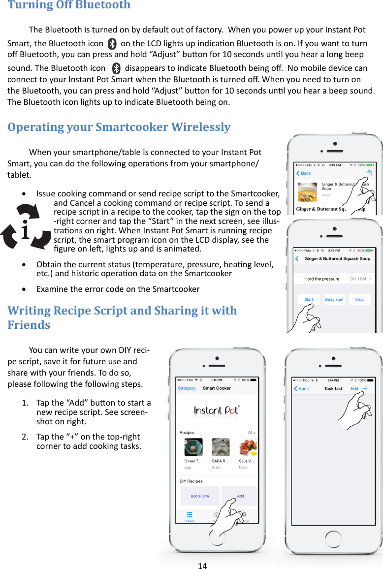 14   The Bluetooth is turned on by default out of factory.  When you power up your Instant Pot Smart, the Bluetooth icon on the LCD lights up indicaon Bluetooth is on. If you want to turn o Bluetooth, you can press and hold “Adjust” buon for 10 seconds unl you hear a long beep sound. The Bluetooth icon  disappears to indicate Bluetooth being o.  No mobile device can connect to your Instant Pot Smart when the Bluetooth is turned o. When you need to turn on the Bluetooth, you can press and hold “Adjust” buon for 10 seconds unl you hear a beep sound. The Bluetooth icon lights up to indicate Bluetooth being on.   When your smartphone/table is connected to your Instant Pot Smart, you can do the following operaons from your smartphone/tablet.   Issue cooking command or send recipe script to the Smartcooker, and Cancel a cooking command or recipe script. To send a recipe script in a recipe to the cooker, tap the sign on the top-right corner and tap the “Start” in the next screen, see illus-traons on right. When Instant Pot Smart is running recipe script, the smart program icon on the LCD display, see the gure on le, lights up and is animated.    Obtain the current status (temperature, pressure, heang level, etc.) and historic operaon data on the Smartcooker   Examine the error code on the Smartcooker  You can write your own DIY reci-pe script, save it for future use and share with your friends. To do so, please following the following steps. 1. Tap the “Add” buon to start a new recipe script. See screen-shot on right. 2. Tap the “+” on the top-right corner to add cooking tasks.   