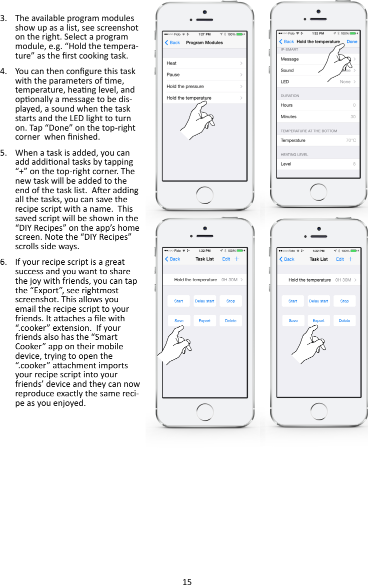15  3. The available program modules show up as a list, see screenshot on the right. Select a program module, e.g. “Hold the tempera-ture” as the rst cooking task. 4. You can then congure this task with the parameters of me, temperature, heang level, and oponally a message to be dis-played, a sound when the task starts and the LED light to turn on. Tap “Done” on the top-right corner  when nished. 5. When a task is added, you can add addional tasks by tapping “+” on the top-right corner. The new task will be added to the end of the task list.  Aer adding all the tasks, you can save the recipe script with a name.  This saved script will be shown in the “DIY Recipes” on the app’s home screen. Note the “DIY Recipes” scrolls side ways. 6. If your recipe script is a great success and you want to share the joy with friends, you can tap the “Export”, see rightmost screenshot. This allows you email the recipe script to your friends. It aaches a le with “.cooker” extension.  If your friends also has the “Smart Cooker” app on their mobile device, trying to open the “.cooker” aachment imports your recipe script into your friends’ device and they can now reproduce exactly the same reci-pe as you enjoyed.  