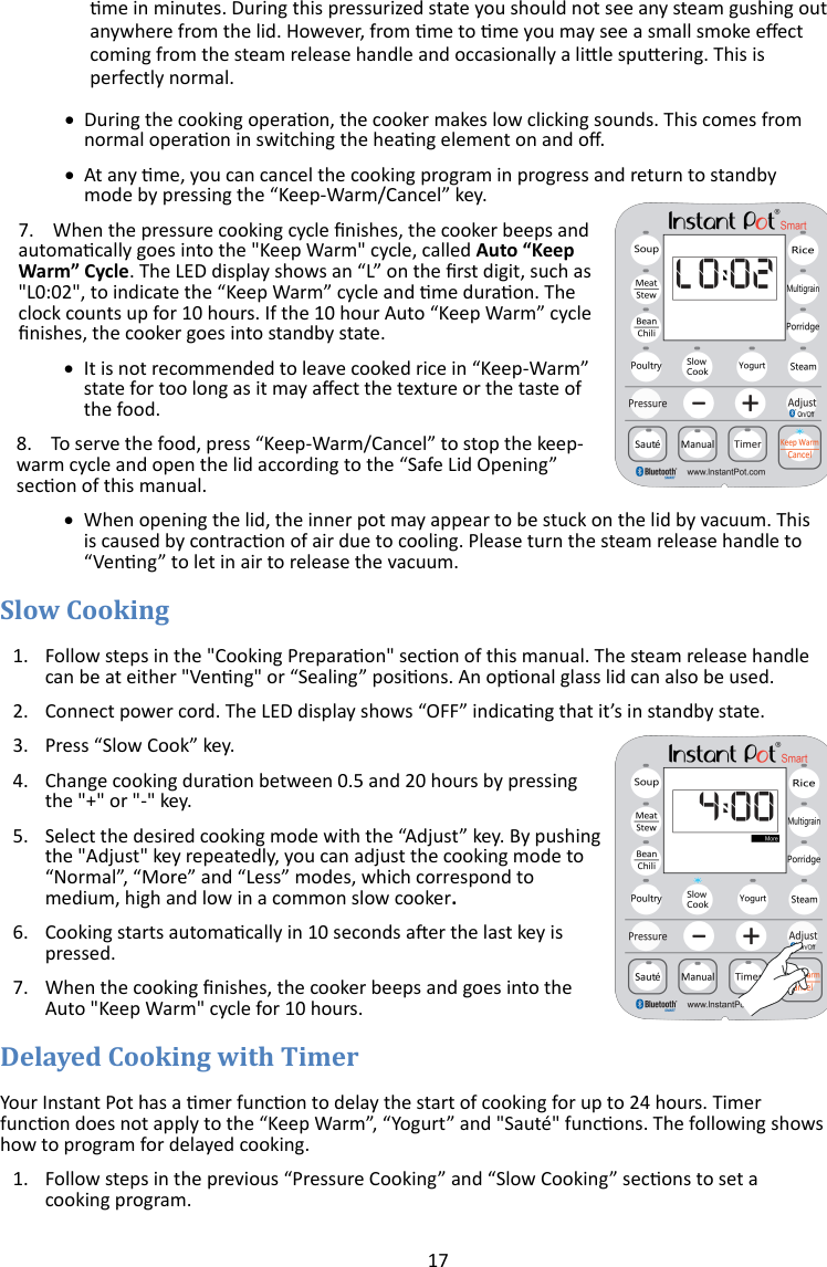 17  me in minutes. During this pressurized state you should not see any steam gushing out anywhere from the lid. However, from me to me you may see a small smoke eect coming from the steam release handle and occasionally a lile spuering. This is perfectly normal.    During the cooking operaon, the cooker makes low clicking sounds. This comes from normal operaon in switching the heang element on and o.   At any me, you can cancel the cooking program in progress and return to standby mode by pressing the “Keep-Warm/Cancel” key. 7.    When the pressure cooking cycle nishes, the cooker beeps and automacally goes into the &quot;Keep Warm&quot; cycle, called Auto “Keep Warm” Cycle. The LED display shows an “L” on the rst digit, such as &quot;L0:02&quot;, to indicate the “Keep Warm” cycle and me duraon. The clock counts up for 10 hours. If the 10 hour Auto “Keep Warm” cycle nishes, the cooker goes into standby state.   It is not recommended to leave cooked rice in “Keep-Warm” state for too long as it may aect the texture or the taste of the food.  8.    To serve the food, press “Keep-Warm/Cancel” to stop the keep-warm cycle and open the lid according to the “Safe Lid Opening” secon of this manual.   When opening the lid, the inner pot may appear to be stuck on the lid by vacuum. This is caused by contracon of air due to cooling. Please turn the steam release handle to “Venng” to let in air to release the vacuum.                          1. Follow steps in the &quot;Cooking Preparaon&quot; secon of this manual. The steam release handle can be at either &quot;Venng&quot; or “Sealing” posions. An oponal glass lid can also be used. 2. Connect power cord. The LED display shows “OFF” indicang that it’s in standby state. 3. Press “Slow Cook” key. 4. Change cooking duraon between 0.5 and 20 hours by pressing the &quot;+&quot; or &quot;-&quot; key. 5. Select the desired cooking mode with the “Adjust” key. By pushing the &quot;Adjust&quot; key repeatedly, you can adjust the cooking mode to “Normal”, “More” and “Less” modes, which correspond to medium, high and low in a common slow cooker.  6. Cooking starts automacally in 10 seconds aer the last key is pressed. 7. When the cooking nishes, the cooker beeps and goes into the Auto &quot;Keep Warm&quot; cycle for 10 hours.  Your Instant Pot has a mer funcon to delay the start of cooking for up to 24 hours. Timer funcon does not apply to the “Keep Warm”, “Yogurt” and &quot;Sauté&quot; funcons. The following shows how to program for delayed cooking. 1. Follow steps in the previous “Pressure Cooking” and “Slow Cooking” secons to set a cooking program. 