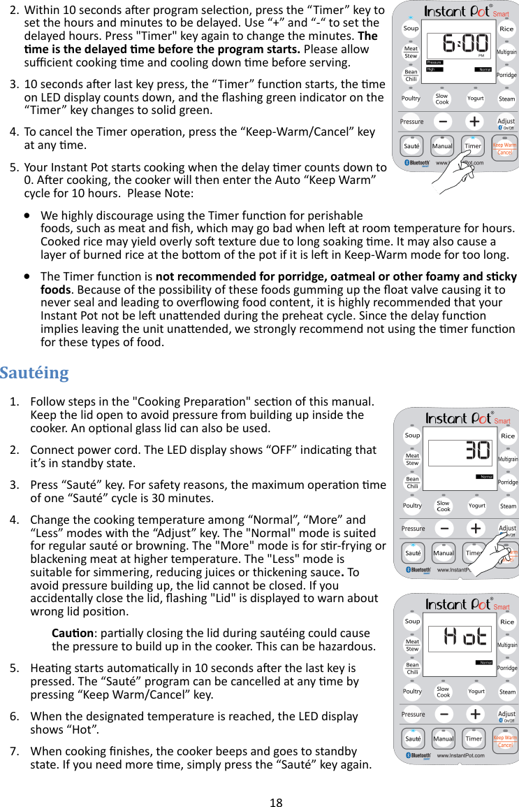 18  2. Within 10 seconds aer program selecon, press the “Timer” key to set the hours and minutes to be delayed. Use “+” and “-“ to set the delayed hours. Press &quot;Timer&quot; key again to change the minutes. The me is the delayed me before the program starts. Please allow sucient cooking me and cooling down me before serving.     3. 10 seconds aer last key press, the “Timer” funcon starts, the me on LED display counts down, and the ashing green indicator on the “Timer” key changes to solid green.  4. To cancel the Timer operaon, press the “Keep-Warm/Cancel” key at any me. 5. Your Instant Pot starts cooking when the delay mer counts down to 0. Aer cooking, the cooker will then enter the Auto “Keep Warm” cycle for 10 hours.  Please Note:     We highly discourage using the Timer funcon for perishable foods, such as meat and sh, which may go bad when le at room temperature for hours. Cooked rice may yield overly so texture due to long soaking me. It may also cause a layer of burned rice at the boom of the pot if it is le in Keep-Warm mode for too long.    The Timer funcon is not recommended for porridge, oatmeal or other foamy and scky foods. Because of the possibility of these foods gumming up the oat valve causing it to never seal and leading to overowing food content, it is highly recommended that your Instant Pot not be le unaended during the preheat cycle. Since the delay funcon implies leaving the unit unaended, we strongly recommend not using the mer funcon for these types of food.  1. Follow steps in the &quot;Cooking Preparaon&quot; secon of this manual. Keep the lid open to avoid pressure from building up inside the cooker. An oponal glass lid can also be used. 2. Connect power cord. The LED display shows “OFF” indicang that it’s in standby state. 3. Press “Sauté” key. For safety reasons, the maximum operaon me of one “Sauté” cycle is 30 minutes. 4. Change the cooking temperature among “Normal”, “More” and “Less” modes with the “Adjust” key. The &quot;Normal&quot; mode is suited for regular sauté or browning. The &quot;More&quot; mode is for sr-frying or blackening meat at higher temperature. The &quot;Less&quot; mode is suitable for simmering, reducing juices or thickening sauce. To avoid pressure building up, the lid cannot be closed. If you accidentally close the lid, ashing &quot;Lid&quot; is displayed to warn about wrong lid posion.  Cauon: parally closing the lid during sautéing could cause the pressure to build up in the cooker. This can be hazardous.  5. Heang starts automacally in 10 seconds aer the last key is pressed. The “Sauté” program can be cancelled at any me by pressing “Keep Warm/Cancel” key. 6. When the designated temperature is reached, the LED display shows “Hot”. 7. When cooking nishes, the cooker beeps and goes to standby state. If you need more me, simply press the “Sauté” key again.  