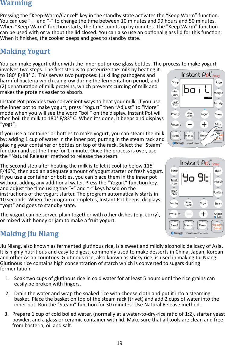 19   Pressing the “Keep-Warm/Cancel” key in the standby state acvates the “Keep Warm” funcon. You can use “+” and “-“ to change the me between 10 minutes and 99 hours and 50 minutes. When “Keep Warm” funcon starts, the me counts up by minutes. The &quot;Keep Warm&quot; funcon can be used with or without the lid closed. You can also use an oponal glass lid for this funcon. When it nishes, the cooker beeps and goes to standby state.  You can make yogurt either with the inner pot or use glass boles. The process to make yogurt involves two steps. The rst step is to pasteurize the milk by heang it to 180° F/83° C.  This serves two purposes: (1) killing pathogens and harmful bacteria which can grow during the fermentaon period, and (2) denaturaon of milk proteins, which prevents curding of milk and makes the proteins easier to absorb. Instant Pot provides two convenient ways to heat your milk. If you use the inner pot to make yogurt, press “Yogurt” then “Adjust” to “More” mode when you will see the word “boil” on the display. Instant Pot will then boil the milk to 180° F/83° C. When it’s done, it beeps and displays “yogt”.  If you use a container or boles to make yogurt, you can steam the milk by: adding 1 cup of water in the inner pot, pung in the steam rack and placing your container or boles on top of the rack. Select the “Steam” funcon and set the me for 1 minute. Once the process is over, use the “Natural Release” method to release the steam. The second step aer heang the milk is to let it cool to below 115°F/46°C, then add an adequate amount of yogurt starter or fresh yogurt. If you use a container or boles, you can place them in the inner pot without adding any addional water. Press the “Yogurt” funcon key, and adjust the me using the “+” and “-“ keys based on the instrucons of the yogurt starter. The program automacally starts in 10 seconds. When the program completes, Instant Pot beeps, displays “yogt” and goes to standby state.   The yogurt can be served plain together with other dishes (e.g. curry), or mixed with honey or jam to make a fruit yogurt.  Jiu Niang, also known as fermented glunous rice, is a sweet and mildly alcoholic delicacy of Asia. It is highly nutrious and easy to digest, commonly used to make desserts in China, Japan, Korean and other Asian countries. Glunous rice, also known as scky rice, is used in making Jiu Niang. Glunous rice contains high concentraon of starch which is converted to sugars during fermentaon.  1. Soak two cups of glunous rice in cold water for at least 5 hours unl the rice grains can easily be broken with ngers.  2. Drain the water and wrap the soaked rice with cheese cloth and put it into a steaming basket. Place the basket on top of the steam rack (trivet) and add 2 cups of water into the inner pot. Run the “Steam” funcon for 30 minutes. Use Natural Release method. 3. Prepare 1 cup of cold boiled water, (normally at a water-to-dry-rice rao of 1:2), starter yeast powder, and a glass or ceramic container with lid. Make sure that all tools are clean and free from bacteria, oil and salt. 