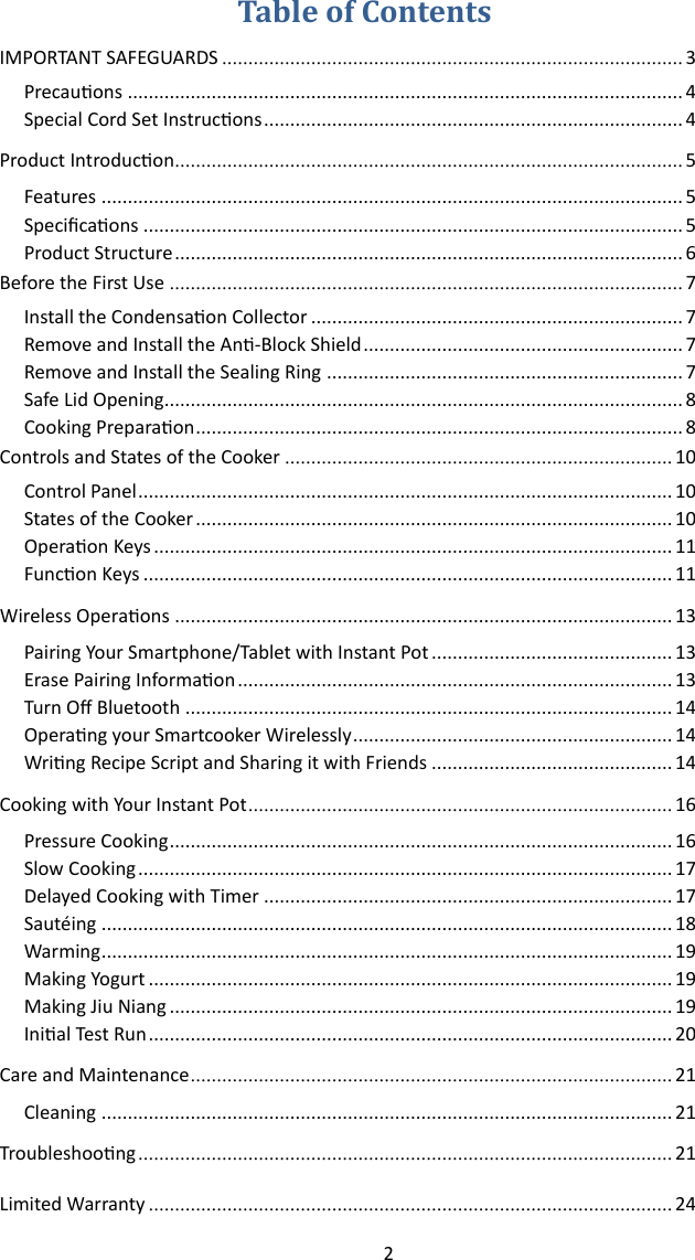 2   IMPORTANT SAFEGUARDS ........................................................................................ 3 Precauons .......................................................................................................... 4 Special Cord Set Instrucons ................................................................................ 4 Product Introducon................................................................................................. 5 Features ............................................................................................................... 5 Specicaons ....................................................................................................... 5 Product Structure ................................................................................................. 6 Before the First Use .................................................................................................. 7 Install the Condensaon Collector ....................................................................... 7 Remove and Install the An-Block Shield ............................................................. 7 Remove and Install the Sealing Ring .................................................................... 7 Safe Lid Opening................................................................................................... 8 Cooking Preparaon ............................................................................................. 8 Controls and States of the Cooker .......................................................................... 10 Control Panel ...................................................................................................... 10 States of the Cooker ........................................................................................... 10 Operaon Keys ................................................................................................... 11 Funcon Keys ..................................................................................................... 11 Wireless Operaons  ............................................................................................... 13 Pairing Your Smartphone/Tablet with Instant Pot .............................................. 13 Erase Pairing Informaon ................................................................................... 13 Turn O Bluetooth ............................................................................................. 14 Operang your Smartcooker Wirelessly ............................................................. 14 Wring Recipe Script and Sharing it with Friends .............................................. 14 Cooking with Your Instant Pot ................................................................................. 16 Pressure Cooking ................................................................................................ 16 Slow Cooking ...................................................................................................... 17 Delayed Cooking with Timer .............................................................................. 17 Sautéing ............................................................................................................. 18 Warming ............................................................................................................. 19 Making Yogurt .................................................................................................... 19 Making Jiu Niang ................................................................................................ 19 Inial Test Run .................................................................................................... 20 Care and Maintenance ............................................................................................ 21 Cleaning ............................................................................................................. 21 Troubleshoong ...................................................................................................... 21 Limited Warranty .................................................................................................... 24 