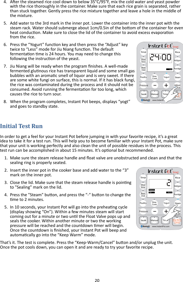 20  4. Aer the steamed rice cool down to below 35°C/95°F, mix the cold water and yeast powder with the rice thoroughly in the container. Make sure that each rice grain is separated, rather than stuck together. Gently press the rice mixture together and leave a hole in the middle of the mixture. 5. Add water to the 3rd mark in the inner pot. Lower the container into the inner pot with the steam rack. Water should submerge about 1cm/0.5in of the boom of the container for even heat conducon. Make sure to close the lid of the container to avoid excess evaporaon from the rice. 6. Press the “Yogurt” funcon key and then press the “Adjust” key twice to “Less” mode for Jiu Niang funcon. The default fermentaon me is 24 hours. You may need to change this following the instrucon of the yeast.  7. Jiu Niang will be ready when the program nishes. A well-made fermented glunous rice has transparent liquid and some small gas bubbles with an aromac smell of liquor and is very sweet. If there are some white fungi on surface, this is normal. If it has black fungi, the rice was contaminated during the process and it should not be consumed. Avoid running the fermentaon for too long, which causes the rice to turn sour.  8. When the program completes, Instant Pot beeps, displays “yogt” and goes to standby state.   In order to get a feel for your Instant Pot before jumping in with your favorite recipe, it’s a great idea to take it for a test run. This will help you to become familiar with your Instant Pot, make sure that your unit is working perfectly and also clean the unit of possible residues in the process. This test run can be accomplished in about 15 minutes. It’s oponal but recommended. 1. Make sure the steam release handle and oat valve are unobstructed and clean and that the sealing ring is properly seated. 2. Insert the inner pot in the cooker base and add water to the “3” mark on the inner pot. 3. Close the lid. Make sure that the steam release handle is poinng to &quot;Sealing&quot; mark on the lid. 4. Press the &quot;Steam&quot; buon, and press the “-“ buon to change the me to 2 minutes.  5. In 10 seconds, your Instant Pot will go into the preheang cycle (display showing “On”). Within a few minutes steam will start coming out for a minute or two unl the Float Valve pops up and seals the cooker. Within another minute or two the working pressure will be reached and the countdown mer will begin. Once the countdown is nished, your Instant Pot will beep and automacally go into the “Keep Warm” mode. That’s it. The test is complete. Press the “Keep-Warm/Cancel” buon and/or unplug the unit. Once the pot cools down, you can open it and are ready to try your favorite recipe.  