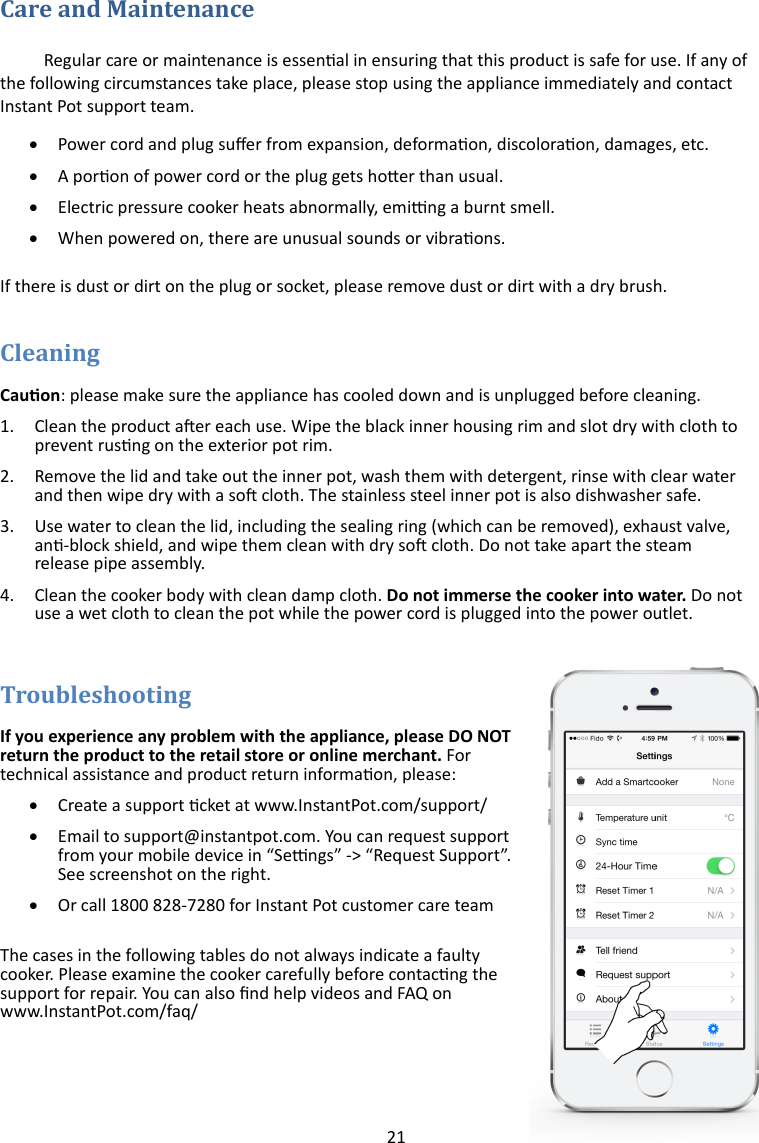 21   Regular care or maintenance is essenal in ensuring that this product is safe for use. If any of the following circumstances take place, please stop using the appliance immediately and contact Instant Pot support team.   Power cord and plug suer from expansion, deformaon, discoloraon, damages, etc.   A poron of power cord or the plug gets hoer than usual.   Electric pressure cooker heats abnormally, eming a burnt smell.   When powered on, there are unusual sounds or vibraons.  If there is dust or dirt on the plug or socket, please remove dust or dirt with a dry brush.   Cauon: please make sure the appliance has cooled down and is unplugged before cleaning. 1. Clean the product aer each use. Wipe the black inner housing rim and slot dry with cloth to prevent rusng on the exterior pot rim. 2. Remove the lid and take out the inner pot, wash them with detergent, rinse with clear water and then wipe dry with a so cloth. The stainless steel inner pot is also dishwasher safe. 3. Use water to clean the lid, including the sealing ring (which can be removed), exhaust valve, an-block shield, and wipe them clean with dry so cloth. Do not take apart the steam release pipe assembly. 4. Clean the cooker body with clean damp cloth. Do not immerse the cooker into water. Do not use a wet cloth to clean the pot while the power cord is plugged into the power outlet.  If you experience any problem with the appliance, please DO NOT return the product to the retail store or online merchant. For technical assistance and product return informaon, please:   Create a support cket at www.InstantPot.com/support/   Email to support@instantpot.com. You can request support from your mobile device in “Sengs” -&gt; “Request Support”. See screenshot on the right.   Or call 1800 828-7280 for Instant Pot customer care team  The cases in the following tables do not always indicate a faulty cooker. Please examine the cooker carefully before contacng the support for repair. You can also nd help videos and FAQ on www.InstantPot.com/faq/ 