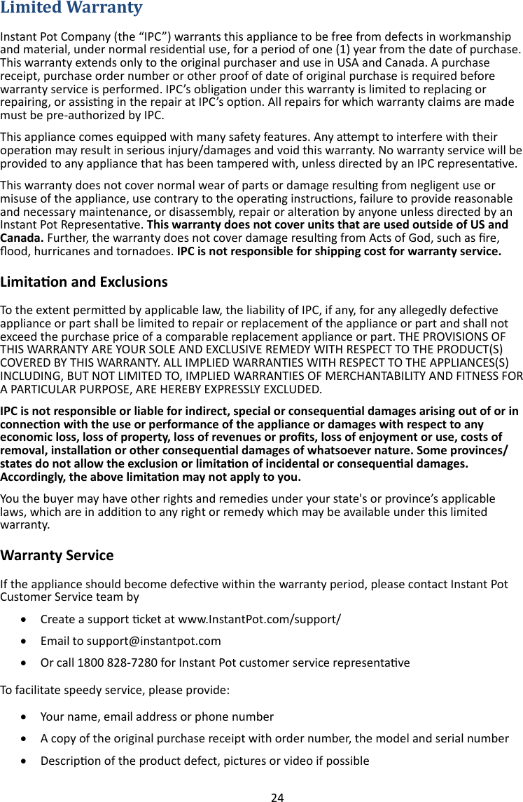 24   Instant Pot Company (the “IPC”) warrants this appliance to be free from defects in workmanship and material, under normal residenal use, for a period of one (1) year from the date of purchase. This warranty extends only to the original purchaser and use in USA and Canada. A purchase receipt, purchase order number or other proof of date of original purchase is required before warranty service is performed. IPC’s obligaon under this warranty is limited to replacing or repairing, or assisng in the repair at IPC’s opon. All repairs for which warranty claims are made must be pre-authorized by IPC. This appliance comes equipped with many safety features. Any aempt to interfere with their operaon may result in serious injury/damages and void this warranty. No warranty service will be provided to any appliance that has been tampered with, unless directed by an IPC representave. This warranty does not cover normal wear of parts or damage resulng from negligent use or misuse of the appliance, use contrary to the operang instrucons, failure to provide reasonable and necessary maintenance, or disassembly, repair or alteraon by anyone unless directed by an Instant Pot Representave. This warranty does not cover units that are used outside of US and Canada. Further, the warranty does not cover damage resulng from Acts of God, such as re, ood, hurricanes and tornadoes. IPC is not responsible for shipping cost for warranty service. Limitaon and Exclusions To the extent permied by applicable law, the liability of IPC, if any, for any allegedly defecve appliance or part shall be limited to repair or replacement of the appliance or part and shall not exceed the purchase price of a comparable replacement appliance or part. THE PROVISIONS OF THIS WARRANTY ARE YOUR SOLE AND EXCLUSIVE REMEDY WITH RESPECT TO THE PRODUCT(S) COVERED BY THIS WARRANTY. ALL IMPLIED WARRANTIES WITH RESPECT TO THE APPLIANCES(S) INCLUDING, BUT NOT LIMITED TO, IMPLIED WARRANTIES OF MERCHANTABILITY AND FITNESS FOR A PARTICULAR PURPOSE, ARE HEREBY EXPRESSLY EXCLUDED. IPC is not responsible or liable for indirect, special or consequenal damages arising out of or in connecon with the use or performance of the appliance or damages with respect to any economic loss, loss of property, loss of revenues or prots, loss of enjoyment or use, costs of removal, installaon or other consequenal damages of whatsoever nature. Some provinces/states do not allow the exclusion or limitaon of incidental or consequenal damages. Accordingly, the above limitaon may not apply to you.  You the buyer may have other rights and remedies under your state&apos;s or province’s applicable laws, which are in addion to any right or remedy which may be available under this limited warranty. Warranty Service If the appliance should become defecve within the warranty period, please contact Instant Pot Customer Service team by   Create a support cket at www.InstantPot.com/support/   Email to support@instantpot.com   Or call 1800 828-7280 for Instant Pot customer service representave To facilitate speedy service, please provide:   Your name, email address or phone number   A copy of the original purchase receipt with order number, the model and serial number   Descripon of the product defect, pictures or video if possible 