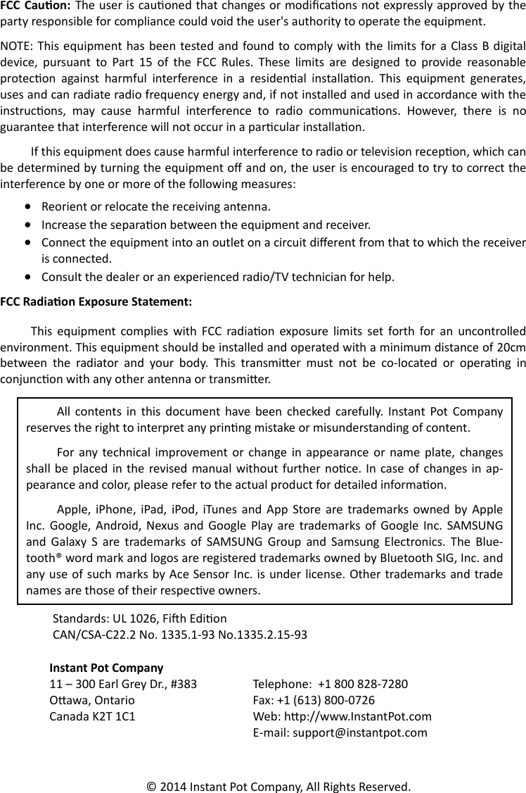   FCC Cauon:  The user is cauoned that changes or modicaons not expressly approved by the party responsible for compliance could void the user&apos;s authority to operate the equipment. NOTE: This equipment has  been tested and  found to  comply with the  limits for a Class B digital device,  pursuant  to  Part  15  of  the  FCC  Rules.  These  limits  are  designed  to  provide  reasonable protecon  against  harmful  interference  in  a  residenal  installaon.  This  equipment  generates, uses and can radiate radio frequency energy and, if not installed and used in accordance with the instrucons,  may  cause  harmful  interference  to  radio  communicaons.  However,  there  is  no guarantee that interference will not occur in a parcular installaon.  If this equipment does cause harmful interference to radio or television recepon, which can be determined by turning the equipment o and on, the user is encouraged to try to correct the interference by one or more of the following measures:    Reorient or relocate the receiving antenna.   Increase the separaon between the equipment and receiver.    Connect the equipment into an outlet on a circuit dierent from that to which the receiver is connected.    Consult the dealer or an experienced radio/TV technician for help. FCC Radiaon Exposure Statement: This  equipment  complies  with  FCC  radiaon  exposure  limits  set  forth  for an  uncontrolled environment. This equipment should be installed and operated with a minimum distance of 20cm between  the  radiator  and  your  body.  This  transmier  must  not  be  co-located  or  operang  in conjuncon with any other antenna or transmier.  Standards: UL 1026, Fih Edion  CAN/CSA-C22.2 No. 1335.1-93 No.1335.2.15-93  Instant Pot Company  11 – 300 Earl Grey Dr., #383 Telephone:  +1 800 828-7280  Oawa, Ontario Fax: +1 (613) 800-0726  Canada K2T 1C1 Web: hp://www.InstantPot.com     E-mail: support@instantpot.com © 2014 Instant Pot Company, All Rights Reserved. All  contents  in  this  document  have  been  checked  carefully.  Instant  Pot  Company reserves the right to interpret any prinng mistake or misunderstanding of content. For  any  technical improvement  or  change  in  appearance  or  name  plate,  changes shall be placed in  the  revised manual without  further  noce.  In case of changes  in  ap-pearance and color, please refer to the actual product for detailed informaon. Apple,  iPhone,  iPad, iPod,  iTunes  and  App  Store are  trademarks  owned  by  Apple Inc.  Google,  Android,  Nexus  and  Google  Play  are trademarks of  Google  Inc.  SAMSUNG and  Galaxy  S  are  trademarks  of  SAMSUNG  Group  and  Samsung  Electronics.  The  Blue-tooth® word mark and logos are registered trademarks owned by Bluetooth SIG, Inc. and any use of such marks by Ace Sensor Inc. is under license. Other trademarks and trade names are those of their respecve owners. 