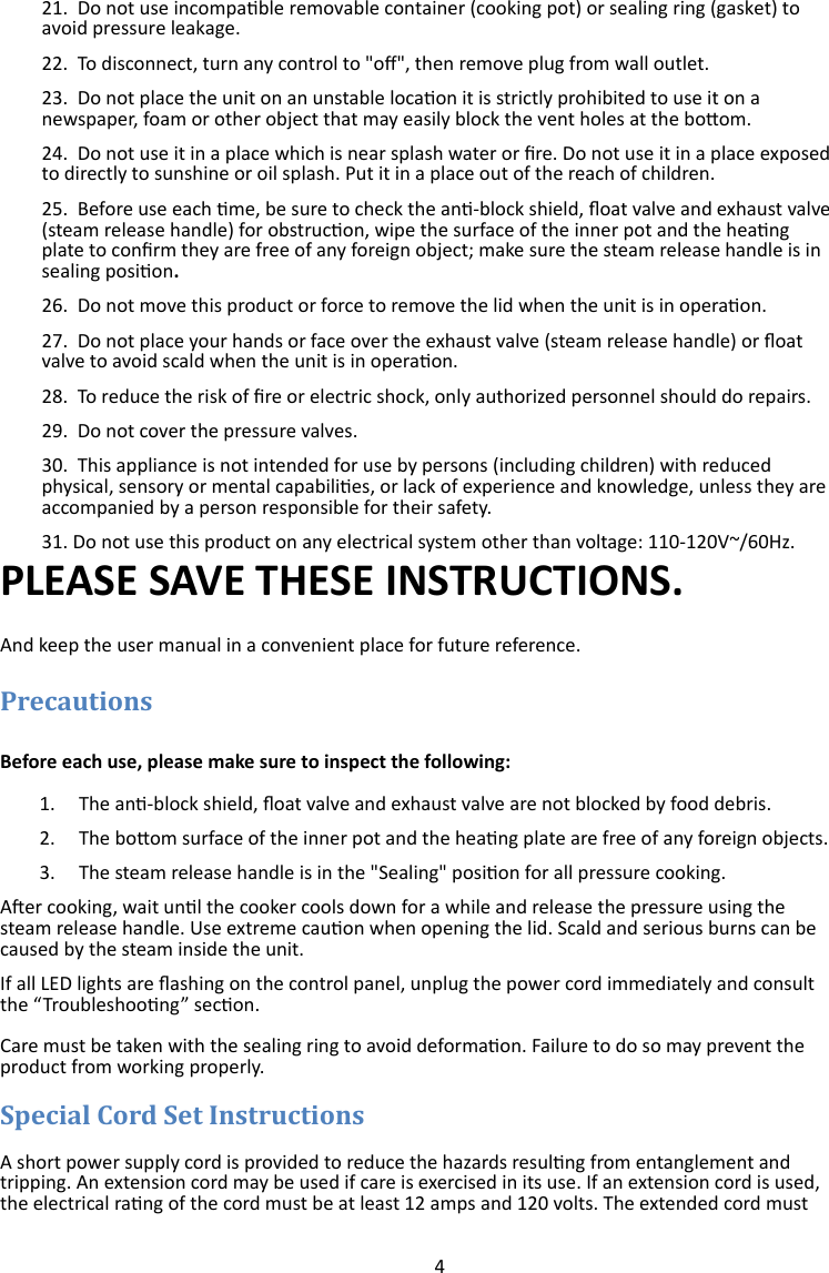 4  21.  Do not use incompable removable container (cooking pot) or sealing ring (gasket) to avoid pressure leakage. 22.  To disconnect, turn any control to &quot;o&quot;, then remove plug from wall outlet. 23.  Do not place the unit on an unstable locaon it is strictly prohibited to use it on a newspaper, foam or other object that may easily block the vent holes at the boom. 24.  Do not use it in a place which is near splash water or re. Do not use it in a place exposed to directly to sunshine or oil splash. Put it in a place out of the reach of children. 25.  Before use each me, be sure to check the an-block shield, oat valve and exhaust valve (steam release handle) for obstrucon, wipe the surface of the inner pot and the heang plate to conrm they are free of any foreign object; make sure the steam release handle is in sealing posion. 26.  Do not move this product or force to remove the lid when the unit is in operaon. 27.  Do not place your hands or face over the exhaust valve (steam release handle) or oat valve to avoid scald when the unit is in operaon. 28.  To reduce the risk of re or electric shock, only authorized personnel should do repairs. 29.  Do not cover the pressure valves. 30.  This appliance is not intended for use by persons (including children) with reduced physical, sensory or mental capabilies, or lack of experience and knowledge, unless they are accompanied by a person responsible for their safety. 31. Do not use this product on any electrical system other than voltage: 110-120V~/60Hz. PLEASE SAVE THESE INSTRUCTIONS. And keep the user manual in a convenient place for future reference.  Before each use, please make sure to inspect the following: 1. The an-block shield, oat valve and exhaust valve are not blocked by food debris.  2. The boom surface of the inner pot and the heang plate are free of any foreign objects. 3. The steam release handle is in the &quot;Sealing&quot; posion for all pressure cooking. Aer cooking, wait unl the cooker cools down for a while and release the pressure using the steam release handle. Use extreme cauon when opening the lid. Scald and serious burns can be caused by the steam inside the unit. If all LED lights are ashing on the control panel, unplug the power cord immediately and consult the “Troubleshoong” secon.  Care must be taken with the sealing ring to avoid deformaon. Failure to do so may prevent the product from working properly.   A short power supply cord is provided to reduce the hazards resulng from entanglement and tripping. An extension cord may be used if care is exercised in its use. If an extension cord is used, the electrical rang of the cord must be at least 12 amps and 120 volts. The extended cord must 