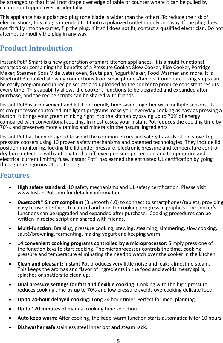 5  be arranged so that it will not drape over edge of table or counter where it can be pulled by children or tripped over accidentally. This appliance has a polarized plug (one blade is wider than the other). To reduce the risk of electric shock, this plug is intended to t into a polarized outlet in only one way. If the plug does not t fully into the outlet, ip the plug. If it sll does not t, contact a qualied electrician. Do not aempt to modify the plug in any way.  Instant Pot® Smart is a new generaon of smart kitchen appliances. It is a mul-funconal smartcooker combining the benets of a Pressure Cooker, Slow Cooker, Rice Cooker, Porridge Maker, Steamer, Sous Vide water oven, Sauté pan, Yogurt Maker, Food Warmer and more. It is Bluetooth® enabled allowing connecons from smartphones/tablets. Complex cooking steps can be easily programmed in recipe scripts and uploaded to the cooker to produce consistent results every me. This capability allows the cooker’s funcons to be upgraded and expanded aer purchase, and the recipe scripts can be shared with friends.  Instant Pot® is a convenient and kitchen-friendly me saver. Together with mulple sensors, its micro-processor controlled intelligent programs make your everyday cooking as easy as pressing a buon. It brings your green thinking right into the kitchen by saving up to 70% of energy compared with convenonal cooking. In most cases, your Instant Pot reduces the cooking me by 70%, and preserves more vitamins and minerals in the natural ingredients.  Instant Pot has been designed to avoid the common errors and safety hazards of old stove-top pressure cookers using 10 proven safety mechanisms and patented technologies. They include lid posion monitoring, locking the lid under pressure, electronic pressure and temperature control, dry burn detecon with automac shuto, over-pressure protecon, and temperature and electrical current liming fuse. Instant Pot® has earned the entrusted UL cercaon by going through the rigorous UL lab tesng.    High safety standard: 10 safety mechanisms and UL safety cercaon. Please visit  www.InstantPot.com for detailed informaon.   Bluetooth® Smart compliant (Bluetooth 4.0) to connect to smartphones/tablets, providing easy to use interfaces to control and monitor cooking progress in graphics. The cooker’s funcons can be upgraded and expanded aer purchase.  Cooking procedures can be wrien in recipe script and shared with friends.    Mul-funcon: Braising, pressure cooking, stewing, steaming, simmering, slow cooking,  sauté/browning, fermenng, making yogurt and keeping warm.   14 convenient cooking programs controlled by a microprocessor: Simply press one of  the funcon keys to start cooking. The microprocessor controls the me, cooking  pressure and temperature eliminang the need to watch over the cooker in the kitchen.   Clean and pleasant: Instant Pot produces very lile noise and leaks almost no steam.  This keeps the aromas and avor of ingredients in the food and avoids messy spills,  splashes or spaers to clean up.   Dual pressure sengs for fast and exible cooking: Cooking with the high pressure  reduces cooking me by up to 70% and low pressure avoids overcooking delicate food.    Up to 24-hour delayed cooking: Long 24 hour mer. Perfect for meal planning.   Up to 120 minutes of manual cooking me selecon.   Auto keep warm: Aer cooking, the keep-warm funcon starts automacally for 10 hours.   Dishwasher safe stainless steel inner pot and steam rack. 
