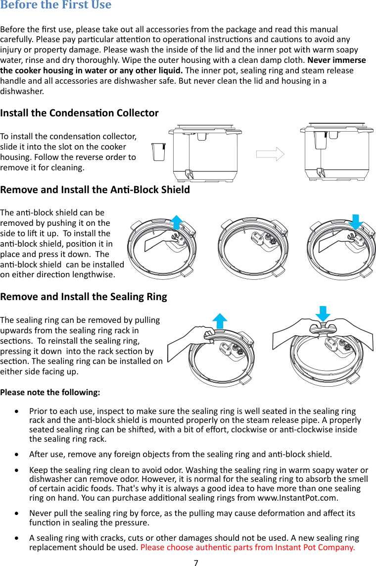 7   Before the rst use, please take out all accessories from the package and read this manual carefully. Please pay parcular aenon to operaonal instrucons and cauons to avoid any injury or property damage. Please wash the inside of the lid and the inner pot with warm soapy water, rinse and dry thoroughly. Wipe the outer housing with a clean damp cloth. Never immerse the cooker housing in water or any other liquid. The inner pot, sealing ring and steam release handle and all accessories are dishwasher safe. But never clean the lid and housing in a dishwasher. Install the Condensaon Collector To install the condensaon collector, slide it into the slot on the cooker housing. Follow the reverse order to remove it for cleaning.  Remove and Install the An-Block Shield The an-block shield can be removed by pushing it on the side to li it up.  To install the an-block shield, posion it in place and press it down.  The an-block shield  can be installed on either direcon lengthwise. Remove and Install the Sealing Ring The sealing ring can be removed by pulling upwards from the sealing ring rack in secons.  To reinstall the sealing ring, pressing it down  into the rack secon by secon. The sealing ring can be installed on either side facing up.   Please note the following:   Prior to each use, inspect to make sure the sealing ring is well seated in the sealing ring rack and the an-block shield is mounted properly on the steam release pipe. A properly seated sealing ring can be shied, with a bit of eort, clockwise or an-clockwise inside the sealing ring rack.   Aer use, remove any foreign objects from the sealing ring and an-block shield.    Keep the sealing ring clean to avoid odor. Washing the sealing ring in warm soapy water or dishwasher can remove odor. However, it is normal for the sealing ring to absorb the smell of certain acidic foods. That&apos;s why it is always a good idea to have more than one sealing ring on hand. You can purchase addional sealing rings from www.InstantPot.com.   Never pull the sealing ring by force, as the pulling may cause deformaon and aect its funcon in sealing the pressure.   A sealing ring with cracks, cuts or other damages should not be used. A new sealing ring replacement should be used. Please choose authenc parts from Instant Pot Company.  