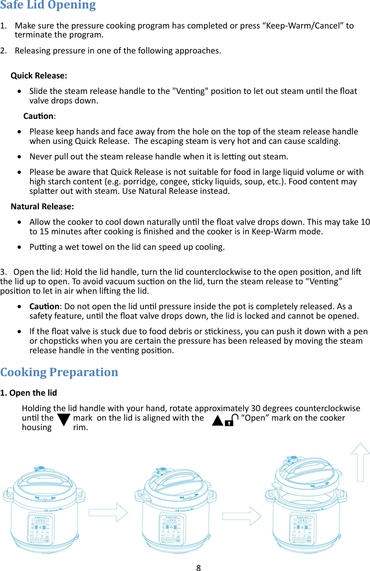 8   1. Make sure the pressure cooking program has completed or press “Keep-Warm/Cancel” to terminate the program. 2. Releasing pressure in one of the following approaches.       Quick Release:   Slide the steam release handle to the &quot;Venng&quot; posion to let out steam unl the oat valve drops down.           Cauon:    Please keep hands and face away from the hole on the top of the steam release handle when using Quick Release.  The escaping steam is very hot and can cause scalding.   Never pull out the steam release handle when it is leng out steam.   Please be aware that Quick Release is not suitable for food in large liquid volume or with high starch content (e.g. porridge, congee, scky liquids, soup, etc.). Food content may splaer out with steam. Use Natural Release instead.      Natural Release:   Allow the cooker to cool down naturally unl the oat valve drops down. This may take 10 to 15 minutes aer cooking is nished and the cooker is in Keep-Warm mode.   Pung a wet towel on the lid can speed up cooling.  3.   Open the lid: Hold the lid handle, turn the lid counterclockwise to the open posion, and li the lid up to open. To avoid vacuum sucon on the lid, turn the steam release to “Venng” posion to let in air when liing the lid.    Cauon: Do not open the lid unl pressure inside the pot is completely released. As a safety feature, unl the oat valve drops down, the lid is locked and cannot be opened.   If the oat valve is stuck due to food debris or sckiness, you can push it down with a pen or chopscks when you are certain the pressure has been released by moving the steam release handle in the venng posion.  1. Open the lid  Holding the lid handle with your hand, rotate approximately 30 degrees counterclockwise unl the  mark  on the lid is aligned with the  “Open” mark on the cooker housing  rim. 