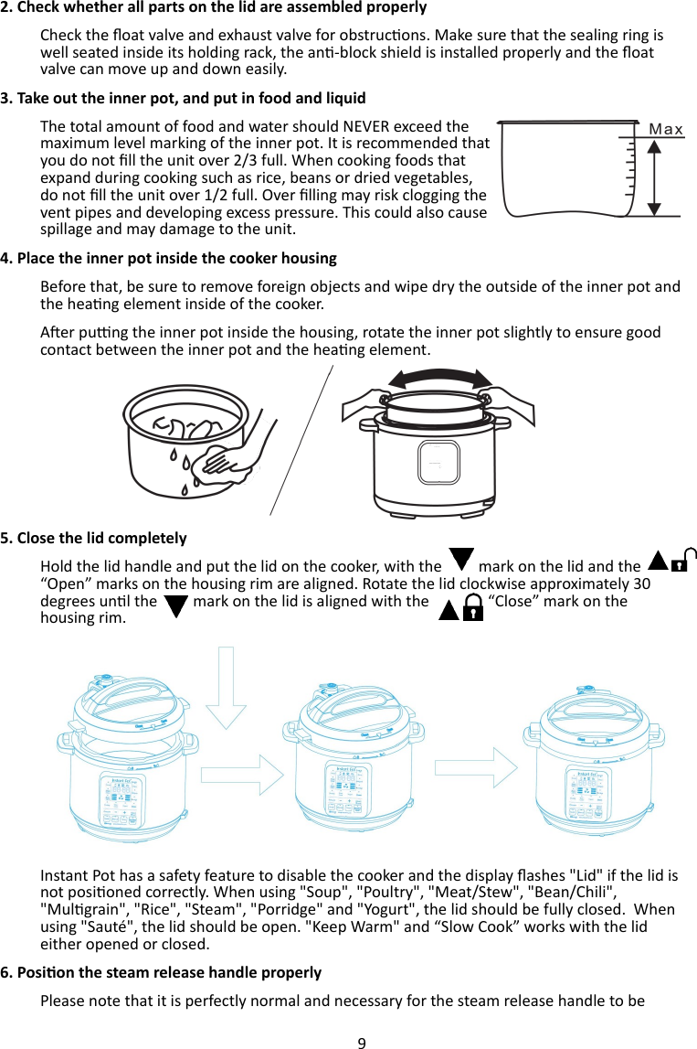 9  2. Check whether all parts on the lid are assembled properly Check the oat valve and exhaust valve for obstrucons. Make sure that the sealing ring is well seated inside its holding rack, the an-block shield is installed properly and the oat valve can move up and down easily.  3. Take out the inner pot, and put in food and liquid   The total amount of food and water should NEVER exceed the maximum level marking of the inner pot. It is recommended that you do not ll the unit over 2/3 full. When cooking foods that expand during cooking such as rice, beans or dried vegetables, do not ll the unit over 1/2 full. Over lling may risk clogging the vent pipes and developing excess pressure. This could also cause spillage and may damage to the unit.  4. Place the inner pot inside the cooker housing Before that, be sure to remove foreign objects and wipe dry the outside of the inner pot and the heang element inside of the cooker.  Aer pung the inner pot inside the housing, rotate the inner pot slightly to ensure good contact between the inner pot and the heang element. 5. Close the lid completely Hold the lid handle and put the lid on the cooker, with the       mark on the lid and the “Open” marks on the housing rim are aligned. Rotate the lid clockwise approximately 30 degrees unl the   mark on the lid is aligned with the   “Close” mark on the housing rim. Instant Pot has a safety feature to disable the cooker and the display ashes &quot;Lid&quot; if the lid is not posioned correctly. When using &quot;Soup&quot;, &quot;Poultry&quot;, &quot;Meat/Stew&quot;, &quot;Bean/Chili&quot;, &quot;Mulgrain&quot;, &quot;Rice&quot;, &quot;Steam&quot;, &quot;Porridge&quot; and &quot;Yogurt&quot;, the lid should be fully closed.  When using &quot;Sauté&quot;, the lid should be open. &quot;Keep Warm&quot; and “Slow Cook” works with the lid either opened or closed.  6. Posion the steam release handle properly Please note that it is perfectly normal and necessary for the steam release handle to be 