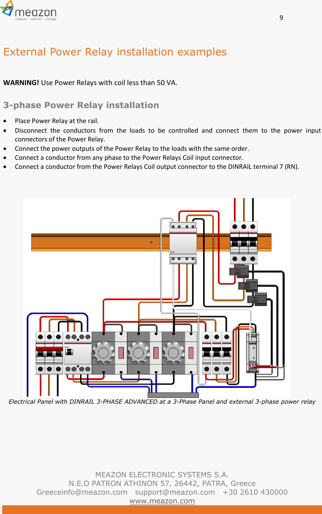       9   MEAZON ELECTRONIC SYSTEMS S.A. N.E.O PATRON ATHINON 57, 26442, PATRA, Greece Greeceinfo@meazon.com   support@meazon.com   +30 2610 430000   www.meazon.com  External Power Relay installation examples  WARNING! Use Power Relays with coil less than 50 VA.  3-phase Power Relay installation  Place Power Relay at the rail.  Disconnect  the  conductors  from  the  loads  to  be  controlled  and  connect  them  to  the  power  input connectors of the Power Relay.   Connect the power outputs of the Power Relay to the loads with the same order.  Connect a conductor from any phase to the Power Relays Coil input connector.  Connect a conductor from the Power Relays Coil output connector to the DINRAIL terminal 7 (RN).    Electrical Panel with DINRAIL 3-PHASE ADVANCED at a 3-Phase Panel and external 3-phase power relay      